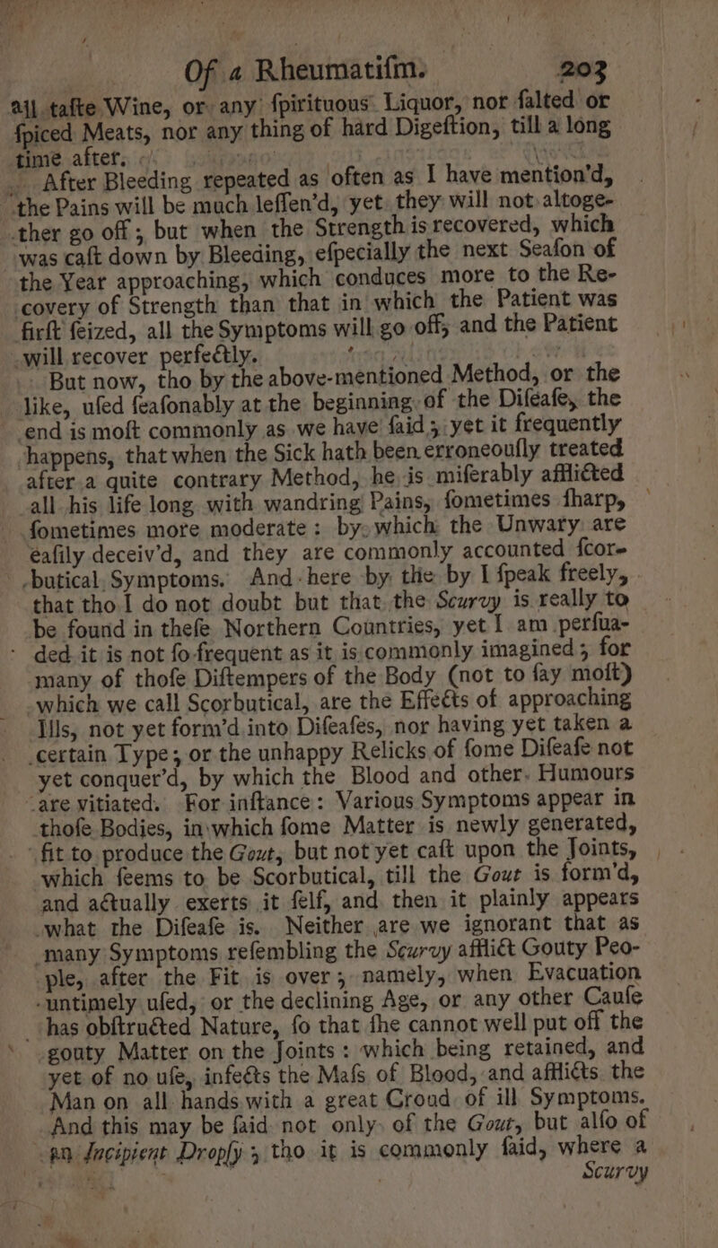 aij tafte Wine, or any fpirituous Liquor, nor falted or fpiced Meats, nor any thing of hard Digeftion, till a long siuieaktets cif: o5998007717 , | Vie CE x _ After Bleeding repeated as often as I have mention'd, “the Pains will be much leffen'd yet. they will not altoge- ther go off ; but when the Strength is recovered, which “was caft down by Bleeding, efpecially the next Seafon of the Year approaching, which conduces more to the Re- covery of Strength than that in which the Patient was firft feized, all the Symptoms will go off; and the Patient .will recover perfectly. fro od c _. But now, tho by the above-mentioned Method, or the — like, ufed feafonably at the beginning: of the Difeafe, the - end is moft commonly as we have faid ; yet it frequently happens, that when the Sick hath been. erroneoufly treated after.a quite contrary Method, he is miferably affliéted all.his life long with wandring Pains, fometimes fharp, - fometimes more moderate: by. which the Unwaty are éafily deceiv’d, and they are commonly accounted {core - .butical. Symptoms. And-here by tlie by I fpeak freely, that tho. do not doubt but thatthe Scurvy is really to be found in thefe Northern Countries, yet I. am _perfua- - ded it is not fo-frequent as it is commonly imagined ; for many of thofe Diftempers of the Body (not to fay moit) - Which we call Scorbutical, are the Effects of approaching lils, not yet form’d into Difeafes, nor having yet taken a ‘certain Type; or the unhappy Relicks of fome Difeafe not yet conquet'd, by which the Blood and other. Humours “are vitiated. For inftance: Various Symptoms appear in thofe Bodies, in which fome Matter is newly generated, fit to produce the Gout, but not yet caft upon the Joints, | which feems to be Scorbutical, till the Gout is form'd, and actually. exerts it felf, and. then it plainly appears what the Difeafe is. Neither are we ignorant that as many Symptoms refembling the Scurvy afflict Gouty Peo- ‘ple, after the Fit is over; namely, when Evacuation -untimely ufed, or the declining Age, or any other Cauíe has obitruéted Nature, fo that fhe cannot well put off the gouty Matter on the Joints: which being retained, and yet of no ufe, infeéts the Mafs of Blood, and affli@ts the Man on all hands with a great Croud. of ill Symptoms. And this may be faid not only. of the Gout, but alfo of gn Jacipient Dropfy 5 tho it is commonly faid, where a DEN ^ | , Scurvy