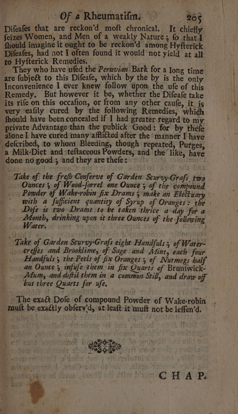 Difeafes that are reckon'd moft chronical. It chiefly fhould imagine it ought to be reckon’d among Hyfterick Difeafes, had not I often found it would not yield at all to Hyfterick Remedies. CET. _ They who have ufed the Peruvian Bark for a long time are fübje& to this Difeafe, which by the by is the only Inconvenience I ever knew follow pdm, the ufe of this Remedy. But however it be, whether the Difeafe take its rife on this occafion, or from any other caufe, it is very eafily cured by the following Remedies, which fhould have been concealed if 1 had greater regard to my private Advantage than the publick Good: for by thefe _defcribed, to whom Bleeding, though repeated, Purges, a Milk-Diet and »teftaceous Powders, and the like, have done no good ; and they are thefes : . Jeta^t Take of the frefb Conferve of Garden: Scurvy-Grafs. two - Powder of Wake-robin fix Drams 5 make an Elettuary with a fufficient quantity of Syrup of Oranges: the JDofe i$ two Drams:to be taken thrice a-day for a Month, drinking upon 1t three Ounces of the folowing Water... ' | | 23 Ah Wo Fake of Garden Scurvy-Grafs eight Handfuls y of Water- .erefes and Brooklime, of Sage and Mint, each four Handfuls y the Peels of fix Oranges y of Nutmegs half an Ounce infufe them im fix Quarts of Bruntwick- Mum, and-diftil them in a common Still, and draw off but three Quarts for fe. | T The exa& Dofe of compound Powder of Wake-robin mutt be exactly obferv'd, at leaft-it muft not be leffen'd. CHAP. ^