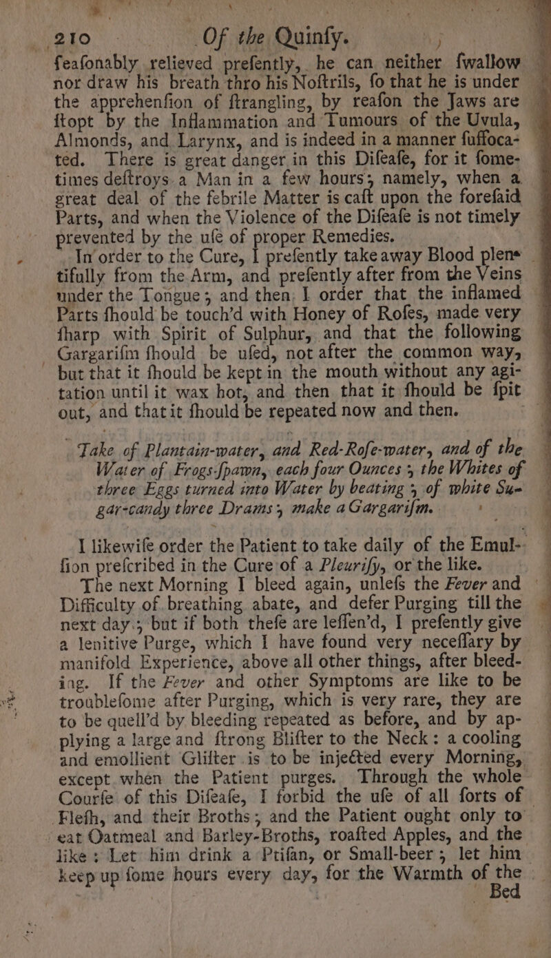 ato... Of the Quinty, 5j ted. There is great danger in this Difeafe, for it fome- times deftroys a Man in a few hours; namely, when a great deal of the febrile Matter is caft upon the forefaid Parts, and when the Violence of the Difeafe is not timely prevented by the ule of proper Remedies. tifully from the Arm, and prefently after from the Veins under the Tongue; and then. I order that the inflamed íharp with Spirit of Sulphur, and that the following . Gargarifm fhould be ufed, not after the common way, but that it fhould be kept in the mouth without any agi- tation until it wax hot, and then that it fhould be fpit out, and thatit fhould be repeated now and then. . Take of Plantaiu-water, and Red-Rofe-water, and of the three Eges turned into Water by beating 3 of white Sue gar-candy three Drams make a Gargarifm. ne fion prefcribed in the Cure of a Pleurify, or the like. Difficulty of breathing abate, and defer Purging till the next day.; but if both thefe are leffen'd, I prefently give manifold Experience, above all other things, after bleed- ing. If the Fever and other Symptoms are like to be troublefome after Purging, which is very rare, they are to be quell'd by bleeding repeated as before, and by ap- plying a large and ftrong Blifter to the Neck: a cooling = eS ne eee Ey n a oe TT Y. .Fleíh, and their Broths ; and the Patient ought only to eat Oatmeal and Barley-Broths, roafted Apples, and the like ; Let him drink a Ptifan, or Small-beer ; let him keep up fome hours every day, for the Warmth of aoe