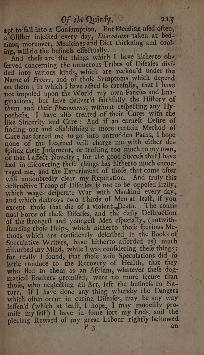 | Of tbeQuinfy. ^. 213 apt to fall into a Confumption, But Bleeding ufed often, ‘a Glifter injected every day, Diacodium taken at bed- time, moreover, Medicines and Diet thickning and cool- ing, willdo the bufinefs effe&amp;tvally. | ^ | tid - And thefe are the things which I have hitherto obs — ferved concerning the numerous Tribes of Difeafes divi- ded into various kinds, which are reckon'd under the Nanie of Fevers, and of thofe Symptoms which depend on them ; in which I have acted fo carefully, that I have not impofed upon the World my own Fancies and Ima- ginations, but have deliver'd faithfully the Hiftory of them and their Phenomena, without refpecting any Hy- »pothefis I have alfo treated.of their Cures with the like Sincerity and Care: And if an earneft Defire of finding out and eftablifhing a more certain Method of Cure has forced me to go into untrodden Paths, I hope none of the Learned will charge me. with either de- - fpifing their Judgment, or trufting too much to my own, or that Laffe&amp;t Novelty ; for the good Succefs that I have had in difcovering thefe things has hitherto much encou- - aged me, and the Experiment of thofe that come after will undoubtedly clear my Reputation. And truly this deftru&amp;ive Troop of Diíeafes is not to be oppofed lazily, which wages defperate War with Mankind every day, and which deftroys two Thirds of Men at leaft, if you — except thofe that die of a violent,Death. The conti- nual Force of thefe Difeafes, and the daily Deftru&amp;tion - of the ftrongeft and youngeft Men efpecially, (notwith- ftanding thofe Helps, which hitherto thofe fpecious Me- thods which are confidently defcribed in the Books of Speculative Writers, have hitherto afforded us) much difturbed my Mind, while I was confidering thefe things: . for really 1 found, that thofe vain Speculations did fo little conduce to the Recovery of Health, that they who fled to them as an Afylum, whatever thefe dog- . matical Boafters promifed, were no more feeure than thofe, who neglecting all Art, left the bufinefs to Na- ture. If I have done any thing whereby the Dangers - which often occur in curing Difeafes, may be any way leffen'd (which at leaft, I hope, 1 may .modeftly pro- mife my felf) I have in fome fort my Ends, and the pleafing Rewatd of my Jia Labour rightly beftowed. | (P3 on