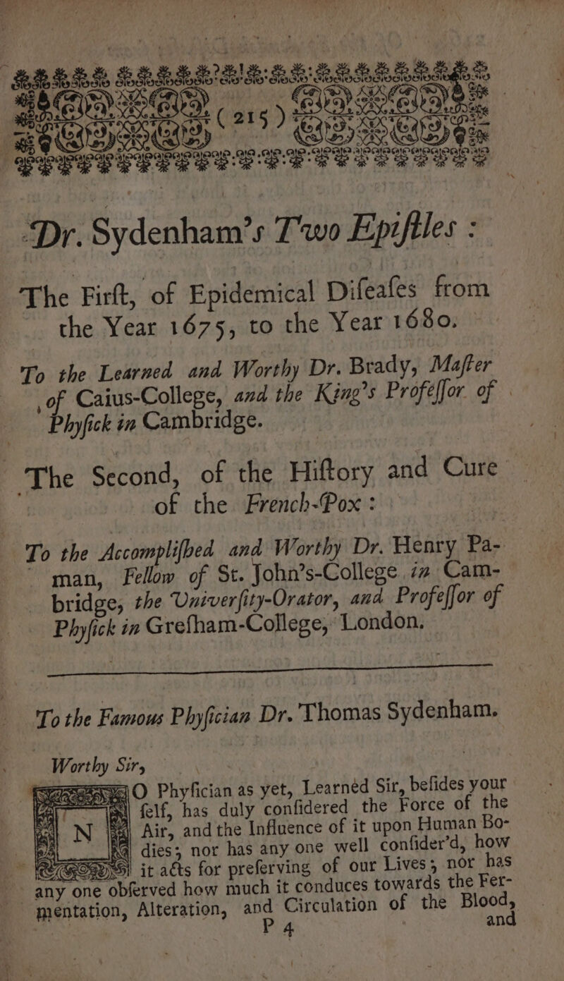 ae T e n Ss M c. punt Reed | Per T EPIIT US vuv vv P$ P “Dr. Sydenham’ s Two Epifiles : The Firft, of Epidemical Difeafes from the Year 1675, to the Year 1680. To the Learned and Worthy Dr. Brady, Mafter ri Caius-College, and the King's Profeffor. of . hyfick in Cambridge. The Second, of the Hiftory Add CX of the French-Pox : To the Accomplifbed and Worthy Dr. Henry Pa- man, Fellow of St. John’ s-College iz Cam- bridge, the Univer{i ity-Orator, and Profe[Jor of Phyfick in Grefham-College, London, LLL OE GE Nek a ce To the Famous Plyfician Dr. Thomas Sydenham. | d Sir, XS Um O Phyfician as yet, Learned Sir, befides your Sl felf, has duly confidered the Force of the 5A Air, and the Influence of it upon Human Bo- P Ma dies; nor has any one well confider’d, how GSW! it atts for preferving of our Lives; nor has |. any one “obferved how much it conduces towards the Fet- mentation, Alteration, and Circulation of the Blood,