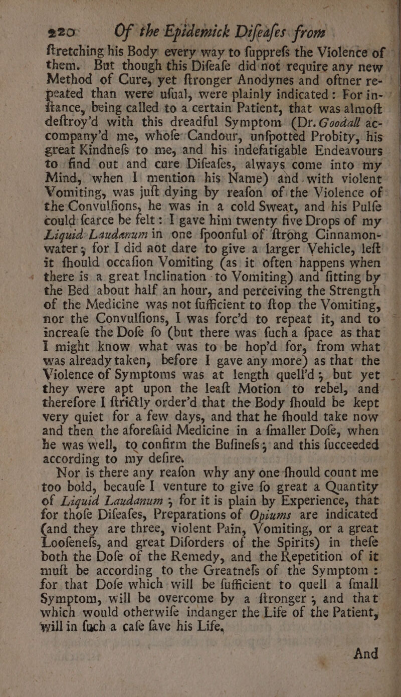 -— 220: — Of ‘the Epidemick Difeafes: from 4 ftance, being called to a certain Patient, that was almoft deftroy'd with this dreadful Symptom (Dr. Goodall ac- company'd me, whofe:Candour, unfpotted Probity, his to find out and cure Difeafes, always come into my Mind, when I mention his Name) and.with violent the Convulfions, he was in a cold Sweat, and his Pulfe could fcarce be felt: I gave him twenty five Drops of my Liquid: Laudanum in one fpoonful of ftrong Cinnamon- it fhould occafion Vomiting (as. it often happens when | there is a great Inclination to Vomiting). and fitting by the Bed about half an hour, and perceiving the Strength of the Medicine was not fufficient to ftop the Vomiting, nor the Convulfions, 1 was forc'd to repeat it, and to was already taken, before I gave any more) as that the Violence of Symptoms was at length quell’d; but yet they were apt upon the leaft Motion to rebel, and therefore I firitly order'd that the Body fhould be kept very quiet for a few days, and that he fhould take now and then the aforefaid Medicine in a fmaller Dofe, when according to my defire. too bold, becaufe I venture to give fo great a Quantity of Liquid Laudamum 5 for it is plain by Experience, that for thofe Difeafes, Preparations of Opiams are indicated (and they are three, violent Pain, Vomiting, or a great Loofenefs, and great Diforders of the Spirits) in thefe both the Dofe of the Remedy, and the Repetition of it mult be according to the Greatnels of the Symptom : for that Dofe which will be fufficient to quell a fmall which would otherwile indanger the Life of the Patient, will in fuch a cafe fave his Life,