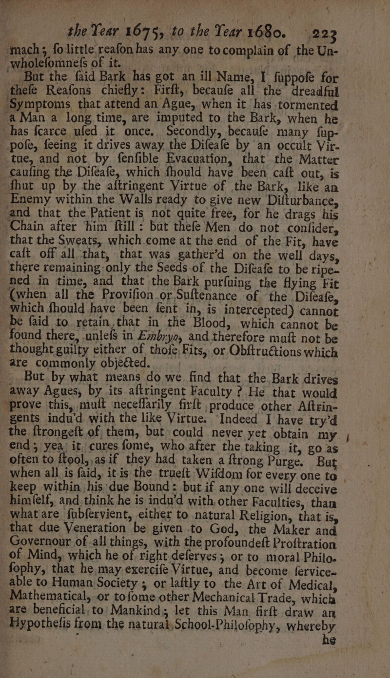 TM eee | the Year 1675, to the Year 1680. 4223 ‘mach; fo little reafon has any one to complain of the Un- wholefomne({s of it. ' But the faid Bark has got an ill Name, I füppofe for thefe Reafons chiefly: Firft, becaufe all the dreadful ‘Symptoms that attend an Ague, when it has tormented has {carce ufed it once. Secondly, becaufe many fup- pofe, feeing it drives away the Difeafe by an occult Vir- tue, and not by fenfible Evacuation, that the Matter .caufing the Difeafe, which fhould have been caft out, is fhut up by the aítringent Virtue of the Bark, like an Enemy within the Walls ready to give new Difturbance, and that the Patient is not quite free, for he drags his Chain after him ftill : but thefe Men do not coníider, _ that the Sweats, which come at the end of the Fit, have cat off all that, that was gather’d on the well days, there remaining: only the Seeds of the Difeafe to be ripe. ned in time, and that the Bark purfuing the flying Fit (when all the Provifion .or.Suftenance of the Difeafe, which fhould have been fent in, is intercepted) cannot be faid to retain,that in the Blood, which cannot be found there, .unlefs in Ez;b;yo, and therefore mutt not be - thought guilty either of thofe, Fits, or Obftru&amp;ions which are commonly objected. nd But by what means do we find that the. Bark drives away Agues, by its aftringent Faculty ? He that would prove this, mult neceffarily firft produce other Aftrin- gents indu'd with the like Virtue. “Indeed I have try'd the ftrongeft of them, but could never yet obtain my end; yea) it cures fome, who after the taking it, go as often to ftool, asif they had taken a ftrong Purge. But keep within his'due Bound: but if any one will deceive bim(elf, and think he is indu'd with other Faculties, than what are fubfervient, either to natural Religion, that is, that due Veneration be given .to God, the Maker and Governour of .all things, with the profoundeft Proftration of Mind, which he of right.deferves; or to moral Philo. fophy, that he. may exercife Virtue, and become. fervice- able to Human Society ; or laftly to the Art of Medical, Mathematical, or tofome other Mechanical Trade, which are beneficial. to: Mankind; let this Man firft draw an ‘Hypothefis from the natural, School-Philofophy, whereby -—