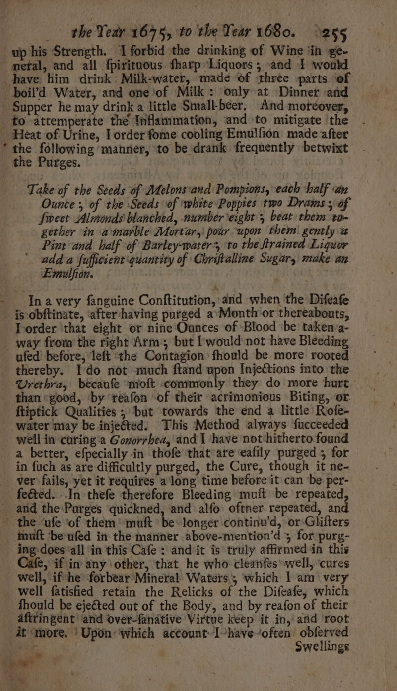 up his Strength. 1 forbid the drinking of Wine in ge- metal, and all fpirituous. fharp Liquors ; and I would * the following manner, to be drank frequently betwixt - Take of the Seeds of Melons:and Pompions, each half «an Ounce y of the Seeds of ‘white Poppies two Drams y of fiveet Almonds blanched, number eight 5 beat them ta- gether in amarble Mortar, pour upon them! gently a Pint and half of Barley-water’, to the flrained Liquor udda fufficient quantity of Chriftalline Sugar, make an Emmulfion. | n a very fanguine Conftitution, and when the Difeafe is obftinate, after having purged a*Month or thereabouts, I order that eight or nine Ounces of Blood ‘be taken a- ufed’ before, left the Contagion fhould be more rooted thereby. Ido not much ftand upon Injections into the Urethra, becanfe ‘molt commonly they do more hurt. than:good, ‘by reafon of their acrimonious Biting, or ftiptick Qualities ; but towards the end a little Rofe- water may be injeéted: This Method always fucceeded well in cüring a Gonorrhea, and I have not hitherto found a better, efpecially in thofe that are eafily purged 5 for in fuch as are difficultly purged, the Cure, though it ne- ver fails, yet it requires a long time before it can be per- feéted. ..In thefe therefore Bleeding muít be repeated, ing.does all in this Cafe : and it is truly affirmed in this Jafe, if in any other, that he who cleanfes well, cures well, ifthe forbear Mineral Waters; which l am very well fatisfied retain the Relicks of the Difeafe, which fhould be ejeéted out of the Body, and by reafon of their it more. ‘Upon which account I-have-often obferved jan Swellings