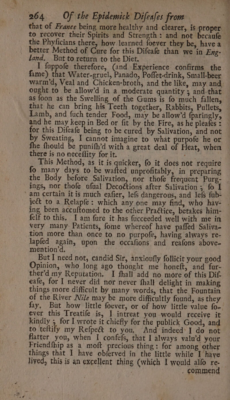 that of France being more healthy and clearer, is proper | to recover their Spirits and Strength: and not becaufe | the Phyficians there, how learned foever they be, have a land. But to return to the Diet. n I fuppofe therefore, (and Experience. confirms the fame) that Water-gruel, Panado, Poffet-drink, Small-beer warm'd, Veal and Chicken-broth, and the like, may and, ought to be allow'd in a moderate quantity ; and-that as foon as the Swelling of the Gums is fo much fallen, - that he can bring his Teeth together, Rabbits, Pullets, - Lamb, and fuch tender Food, may be allow'd fparingly, and he may keep in Bed or fit by the Fire, as he pleafes : - for this Difeafe being to be cured by Salivation, and not by Sweating, I cannot imagine to what purpofe he or fhe (hould be punifh’d with a great deal of Heat, when there is no neceflity for it. This Method, as it is quicker, fo it does not require fo many days to be wafted unprofitably, in preparing the Body before Salivation, nor thofe frequent Purg- ings, nor thofe ufual Decottions after Salivation ; fo I ' am certain it is much eafier, lefs dangerous, and lefs fub- . je&amp; to a Relapfe: which any one may find, who hav- . ing been accuftomed to the other Praétice, betakes him- felf to this, I am füre it has fucceeded well with me in very many: Patients, fome whereof have paffed Saliva- tion more than once to no purpofe, having always re- lapfed again, upon the occafions and reafons above- mention'd. But I need not, candid Sir, anxioufly follicit your good Opinion, who long ago thought me honeft, and fur- ther'd my Reputation. I fhall add no more of this Dif. eafe, for I never did nor never fhall delight in making things more difficult by many words, that the Fountain of the River Nile may be more difficultly found, as they : fay, But how little foever, or of how little value fo-. ever this Treatife is, I intreat you would receive it kindly , for I wrote it chiefly for the publick Good, and to teftify my Refpe&amp; to you, And indeed’ ] do not flatter you, when I confefs, that I always valu'd your Friendfhip as a moft ‘precious thing: for among other things that I have obferved in the little while I have — lived, this is an excellent thing (which I would alfo re- - | | . commend