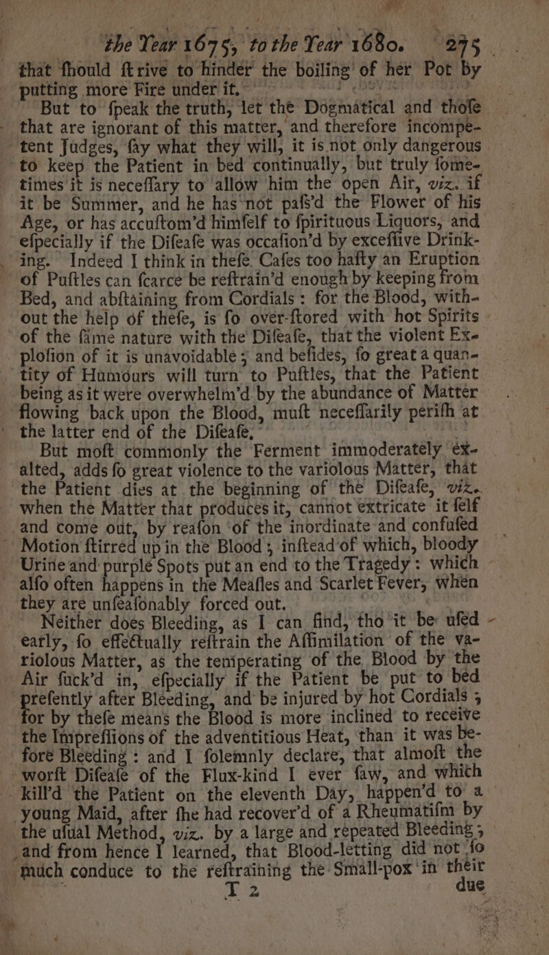 Nu that fhould ftrive to hinder the boiling of her Pot by putting more Fire under it, . T GOV dur tent Judges, fay what they will, it is not only dangerous times it is neceffary to allow him the open Air, viz. i it be Summer, and he has*not pafsd the Flower of his Age, or has accuftom'd himfelf to fpirituous Liquors, and efpecially if the Difeafe was occafion'd by exceflive Drink- Bed, and abftaining from Cordials : for the Blood, with- out the help of thefe, is fo over-ftored with hot Spirits plofion of it is unavoidable; and befides, fo great a quan- tity of Humours will turn to Puftles, that the Patient being asit were overwhelm'd by the abundance of Mattér flowing back upon the Blood, muft neceffarily perifh at But moft commonly the Ferment immoderately éx- alted, adds fo great violence to the variolous Matter, thát the Patient dies at the beginning of the Difeafe, v. when the Matter that produces it, cannot extricate it felf and come out, by reafon ‘of the inordinate and confufed they are unfeafonably forced out. E | Neither does Bleeding, as I can find, tho it be ufed eatly, fo effectually reftrain the Affimilation of the va- riolous Matter, as the teniperating of the Blood by the refently after Bleeding, and be injured by hot Cordials 5 or by thefe means the Blood is more inclined to receive the Impreflions of the adventitious Heat, than it was be- X and from hence I learned, that Blood-letting did not fo 4 VIE