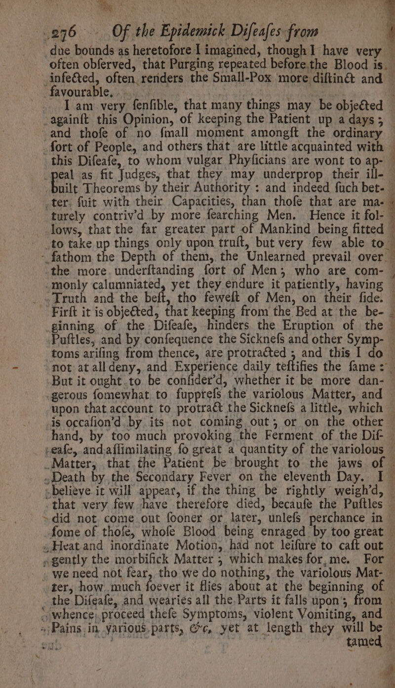 _due bounds as heretofore 1 imagined, though I have very — often obferved, that Purging repeated before. the Blood is. Anfe&amp;ed, often.renders the Small-Pox more diftin&amp; and — favourable si. 4o d ! | [am very fenfible, that many things may be objeéted .againft this Opinion, of keeping the Patient up a days; and thofe of no fmall moment amongít the ordinary . fort of People, and others that are little acquainted with - | this Difeafe, to whom vulgar Phyficians are wont to ap- — .peal as fit Judges, that they may underprop their ill- - built Theorems by their Authority : and indeed fuch bet- — .ter. fuit with their Capacities, than thofe that are P turely contriv’d by more fearching Men. Hence it fol-- lows, that the far greater part of Mankind being fitted — .to take up things only upon truft, but very few able to | - fathom the Depth of them, the Unlearned prevail over — .the more. underftanding fort of Men; who are com- | _monly calumniated, yet they endure it patiently, having | . «Truth and the beft, tho feweft of Men, on their fide. | — Firft it is obje€ted, that keeping from the Bed at the be- . .ginning of the. Difeafe, hinders. the Eruption of the © Puftles, and by confequence the Sicknefs and other Symp- - toms arifing from thence, are protracted ; and this I do | not atalldeny, and Experience daily teftifies the fame: But it ought.to be confider'd, whether it be more dan- : .gerous fomewhat to fupprefs the variolous Matter, and upon that account to protra&amp; the Sicknefs a little, which : is occafion'd by its not coming out; or on the other hand, by too much provoking the Ferment of the Dif — -eafe, and-aflimilating fo great a quantity of the variolous — Matter, that the Patient be brought to the jaws of . Death by. the, Secondary Fever on the eleventh Day. I beligve it will appear, if the thing be rightly weigh'd, | that very few have therefore died, becaufe the Puítles . »did not come out fooner or later, unlefs perchance in — -fome of thofe, whofe Blood being enraged by too great |. « Heat and inordinate Motion, had not leifure to caft out «gently the morbifick Matter 5 which makes for,me. For | . we need not fear, tho we do nothing, the variolous Mat- — ter, how. much foever it flies about at the beginning of the Difeafe, and wearies all the. Parts it falls upon; from : ; whence; proceed thefe Symptoms, violent Vomiting, and — «Pains in Yarious.parts, ¢¢, yet at length they will be - i DEL UM EA |^ Mud | er Ne ^ 1 » n^