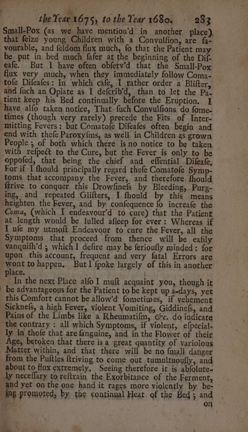 Small-Pox (as we have mention'd in another place), that feize young Children with a Convulfion, are fa- vourable, and feldom flux much, fo that the Patient may be put in bed much fafer at the beginning of the Dif- eafe. But 1 have often obferv'd that the Small-Pox flux very much, when they immediately follow Coma- tofe Difeafes: In which cafe, 1 rather order a Blifter, and fuch an Opiate as I defcrib'd, than to let the Pa. have alfo taken notice, That: fuch Convulfions. do fome- times (though very rarely) precede the Fits of Inter- end with. thefe Paroxyfms, as well in Children as grown People 5 of both which there is no notice to be taken with refpect to the Cure, but the Fever is only to be oppofed, that being the chief and effential Difeafe, For if I fhould principally regard thefe Comatofe Symp- firive to conquer this Drowfinefs by Bleeding, Purg- ing, and repeated Glifters, I fhonld by this means heighten the Fever, and by confequence fo increafe the Coma, (which I endeavour'd to cure) that the Patient at length would be lulled afleep for ever : Whereas if lufe my utmoft Endeavour to cure the Fever, all the Symptoms that proceed from thence will be eafily upon this account, frequent and very fatal Errors are Went tohappen. Butlfpoke largely of this in another ace. | 1 In the next Place alfo I muft acquaint you, though it be advantageous for the Patient to be kept up a-days, yet this Comfort cannot be allow’d fometimes, if vehement Sicknefs, a high Fever, violent Vomiting, Giddinefs, and the contrary : all which Symptoms, if violent, efpecial- ly in thofe that are fanguine, and in the Flower of their Age, betoken that there isa great quantity of variolous Matter within, and that there will be no fmall danger from the Puftles ftriving to come out tumultuoufly, and about to flux extremely, Seeing therefore. it is abfolute- Jy neceffary to reftrain the Exorbitance of the Ferment, and yet on the one hand it rages more violently by be- on