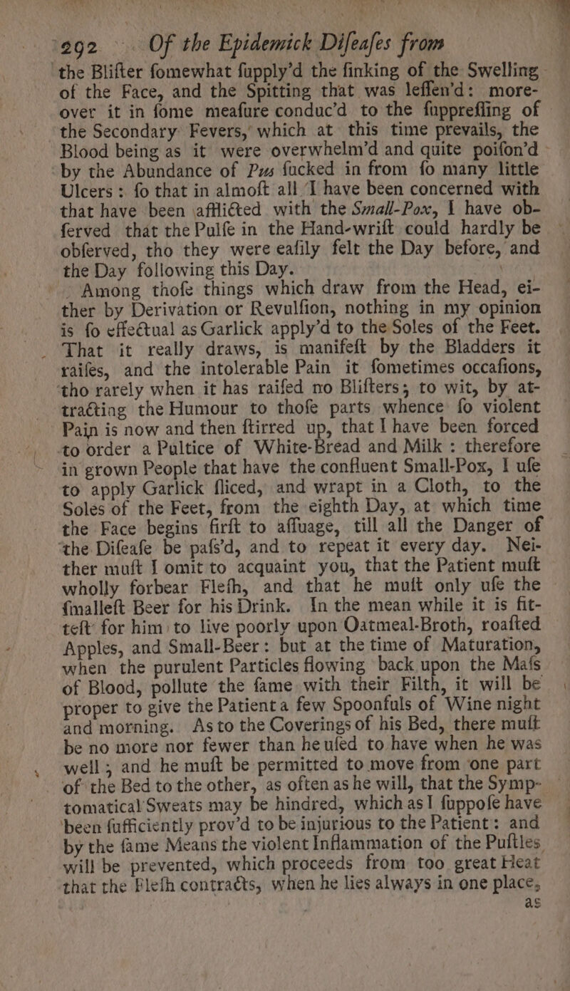 AS. vA 1292. P Of the Epidemick Difeafes from of the Face, and the Spitting that was leffen'd: more- over it in fome meafure conduc’d to the fupprefling of the Secondary: Fevers,’ which at this time prevails, the Blood being as it were overwhelm’d and quite poifon’d - “by the Abundance of Pus fucked in from fo many little Ulcers : fo that in almoft all ‘I have been concerned with that have been afflifted with the Small-Pox, I have ob- ferved that the Pulfe in the Hand-wrift could hardly be ~ obferved, tho they were eafily felt the Day before, and the Day following this Day. - Among thofe things which draw from the Head, ei- ther by Derivation or Revulfion, nothing in my opinion is fo effe€tual as Garlick apply'd to the Soles of the Feet. . That it really draws, is manifeft by the Bladders it raifes, and the intolerable Pain it fometimes occafions, tho rarely when it has raifed no Blifters; to wit, by at- traéting the Humour to thofe parts whence fo violent Pain is now and then ftirred up, that I have been forced to order a Pultice of White-Bread and Milk : therefore in grown People that have the confluent Small-Pox, 1 ufe to apply Garlick fliced, and wrapt in a Cloth, to the Soles of the Feet, from the eighth Day, at which time the Face begins firft to affuage, till all the Danger of ‘the Difeafe be pafs’d, and to repeat it every day. Nei- ther muft I omit to acquaint you, that the Patient muft wholly forbear Flefh, and that he mult only ufe the {malleft Beer for his Drink. In the mean while it is fit- teft: for him; to live poorly upon Oatmeal-Broth, roafted Apples, and Small-Beer : but at the time of Maturation, when the purulent Particles flowing back upon the Mafs of Blood, pollute the fame with their Filth, it will be proper to give the Patienta few Spoonfuls of Wine night and morning. Asto the Coverings of his Bed, there mutt be no more nor fewer than heufed to have when he was well; and he muft be permitted to move from ‘one part of the Bed to the other, as often as he will, that the Symp- — tomatical Sweats may be hindred, which as! fuppofe have ‘been fufficiently prov'd to be injurious to the Patient: and by the fame Means the violent Inflammation of the Puftles. will be prevented, which proceeds from too great Heat that the Flefh contracts, when he lies always in one place; | as