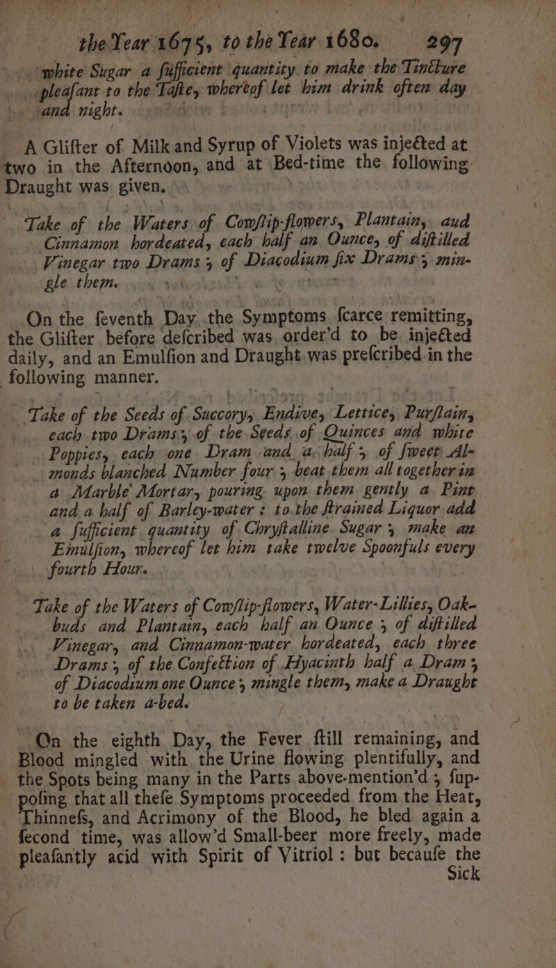 vj M vto p.d the Year 1675, tothe Year 1680. 297 — white Sugar a fifficient quantity. to make the Tintture ae pleafant to the Tafte, whertof let him drink often day -- und. night. dew Eoroasqes ive, | A Glifter of Milk and Syrup of Violets was injeéted at two in the Afternoon, and at Bed-time the. following. Draught was given. .- | ds Take of the Waters of Com/lip-flowers, Plantain, aud Cinnamon bordeated, each balf an. Ounce, of diftilled Vinegar two Drams y of Diacodium fix Drams y min- Bethene vos sies e ra ti men On the feventh Day. the Symptoms fcarce remitting, the Glifter before defcribed was. order'd to be. inje&amp;ted daily, and an Emulfion and Draught was prefcribed in the following manner. | . Take of the Seeds of Succorys Endive, Lettice, Purflain, .... each two Drams of the Seeds of Quinces and white Poppies, each one Dram aud, a. half , of fweet Al- | monds blanched Number four 5 beat them all together in a Marble’ Mortar, pouring. upon them gently a. Pint anda half of Barley-water : to.the ftrained Liquor add a fufficient quantity of Chryftalline. Sugar 5 make an Emulfion, whereof let him take twelve Spoonfuls every | fourth Hour. | 1 - Take of the Waters of Com/lip-flowers, Water- Lillies, Oak- buds and Plantain, each half an Ounce 5 of diftilled Vinegar, aud Cinnamon-water hordeated, each three Drams;, of the Confettion of Hyacinth half a Dram; of Diacodium one Ounce, mingle them, make a Draught to be taken a-bed. Qn the eighth Day, the Fever ftill remaining, and Blood mingled with. the Urine flowing plentifully, and the Spots being many in the Parts above-mention'd ; fup- | poling that all thefe Symptoms proceeded from the Heat, Thinnefs, and Acrimony of the Blood, he bled. again a fecond time, was allow'd Small-beer more freely, made pleafantly acid with Spirit of Vitriol: but becaufe the Sick