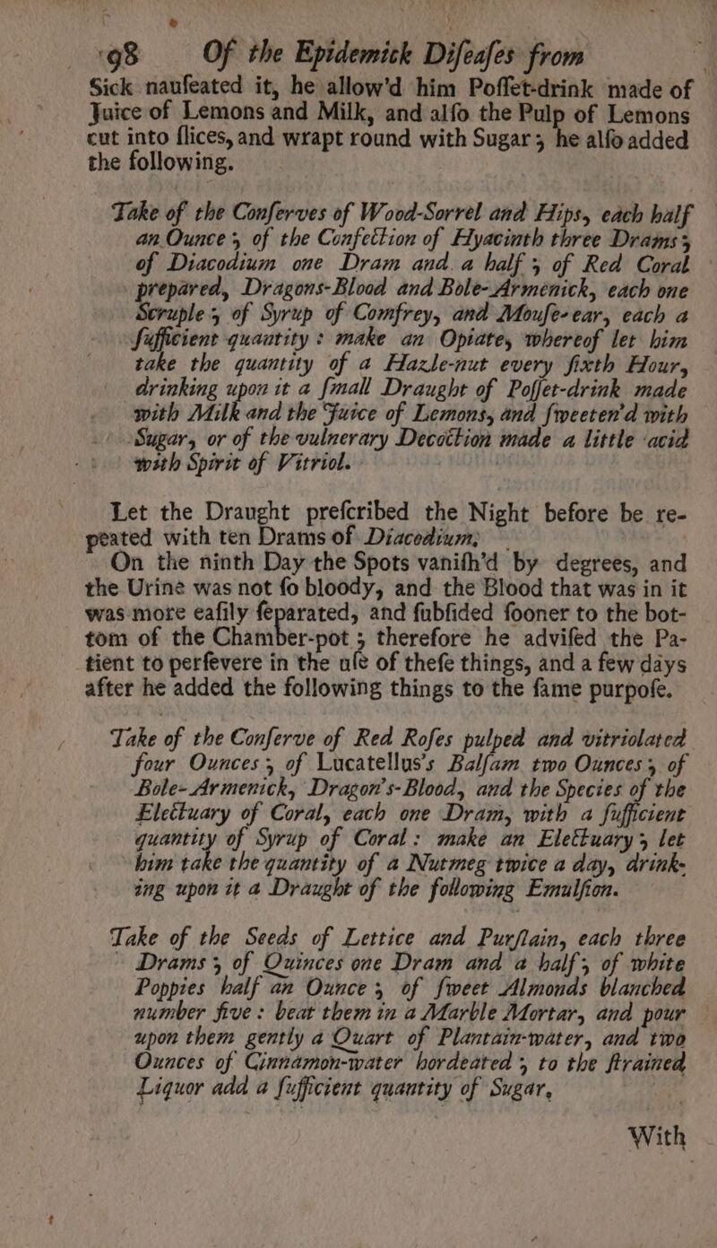 Sick naufeated it, he allow'd him Poffet-drink made of Juice of Lemons and Milk, and alfo the Pulp of Lemons cut into flices, and wrapt round with Sugar; he alfo added the following. Take of the Conferves of Wood-Sorrel and Hips, each half — an Ounces of the Confection of Hyacinth three Drams 3 of Diacodium one Dram and. a half 5 of Red Coral © prepared, Dragons- Blood. and Bole- Armenick, each one Struble of Syrup of Comfrey, and Moufe-ear, each a Sufficient quantity : make an Opiate, whereof let him take the quantity of a Hlazle-nut every fixth Hour, drinking upon it a [mall Draught of Poffet-drink made with Milk and the Fuice of Lemons, and fmeeten'd with | Sugar, or of the vulnerary Decottion made a little acid wsth Spirit of Vitriol. - | iM Let the Draught prefcribed the Night before be re- peated with ten Drams of Diacodium, ~ On the ninth Day the Spots vanifh'd by degrees, and the Urine was not fo bloody, and the Blood that was in it was more eafily feparated, and {ubfided fooner to the bot- tom of the Chamber-pot ; therefore he advifed the Pa- tient to perfevere in the ule of thefe things, and a few days after he added the following things to the fame purpofe. Take of the Conferve of Red Rofes pulped and vitriolated four Ounces, of Lucatellus’s Balfam two Ounces y of Bole- Ar menick, Dragon’s-Blood, and the Species of the Electuary of Coral, each one Dram, with a fufficient quantity of Syrup of Coral: make an Elettuary 3 let bim ‘ake the quantity of a Nutmeg twice a day, drink- ing upon it a Draught of the following Emulfion. Take of the Seeds of Lettice and Purflain, each three - Drams of Quinces one Dram and a half, of white Poppies half an Ounce, of fweet Almonds blanched number five: beat them in a Marble Mortar, and pour upon them gently a Quart of Plantain-water, and two Ounces of Cinnamon-water hordeated *, to the ftrained Liquor add a Sufficient quantity of Sugar, With