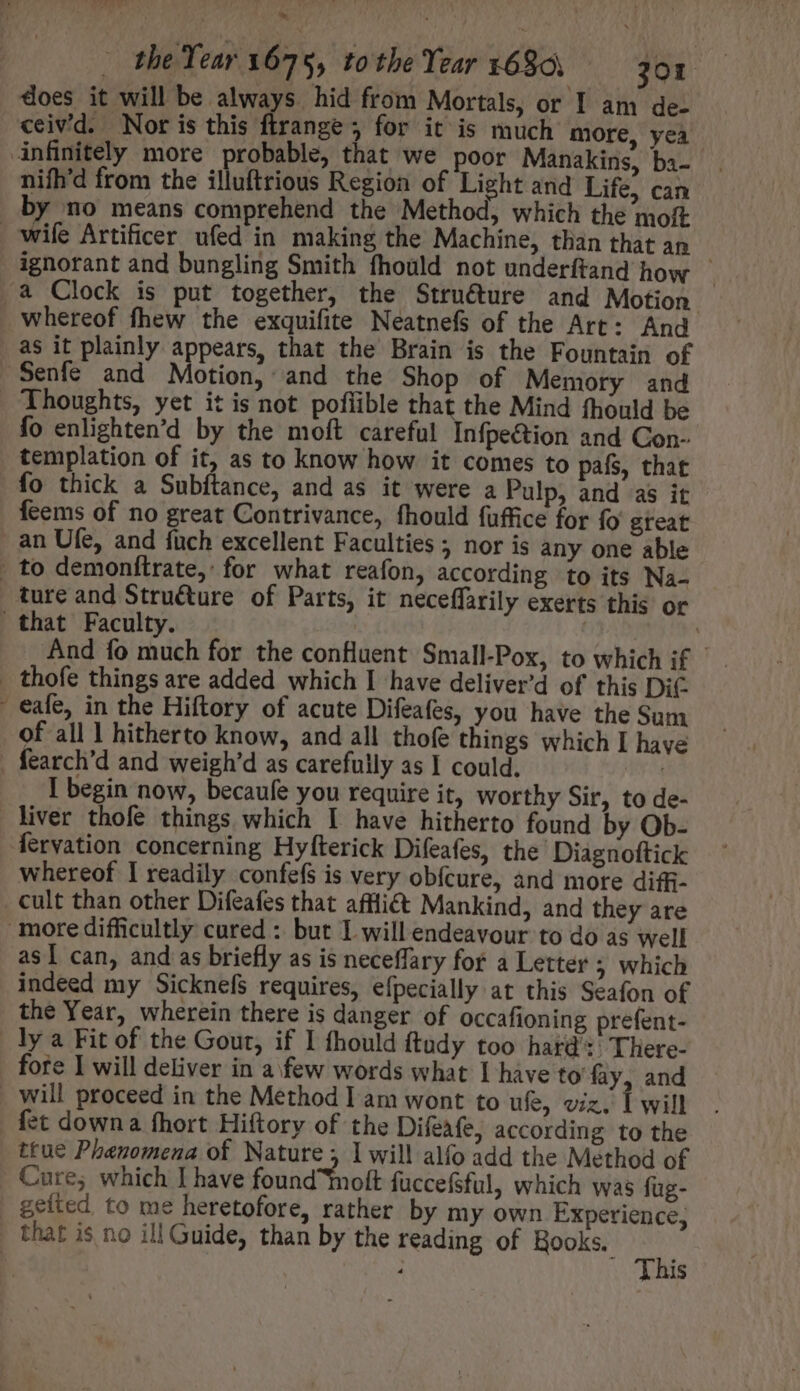 does it will be always. hid from Mortals, or I am de- ceivd. Nor is this flrange 5 for it is much more, yea nifh'd from the illuftrious Region of Light and Life, can wife Artificer ufed in making the Machine, than that an ! ignorant and bungling Smith fhould not underftand how whereof fhew the exquifite Neatnefs of the Art: And as it plainly appears, that the Brain is the Fountain of Senfe and Motion, and the Shop of Memory and Thoughts, yet it is not pofiible that the Mind fhould be fo enlighten'd by the moft careful Infpe&amp;ion and Con- templation of it, as to know how it comes to pafs, that fo thick a Subftance, and as it were a Pulp, and as it feems of no great Contrivance, fhould fuffice for fo great ture and Structure of Parts, it neceffarily exerts this or And fo much for the confluent Small-Pox, to which if | eafe, in the Hiftory of acute Difeafes, you have the Sum of all | hitherto know, and all thofe things which I have I begin now, becaufe you require it, worthy Sir, to de- liver thofe things which I have hitherto found by Ob- fervation concerning Hyfterick Difeafes, the Diagnoftick whereof I readily confefs is very obfcure, and more diffi- asI can, and as briefly as is neceffary for a Letter 5 which indeed my Sicknefs requires, efpecially at this Seafon of the Year, wherein there is danger of occafioning prefent- ly a Fit of the Gout, if I fhould ftudy too hard: There- fore I will deliver in a few words what I have to’ fay, and will proceed in the Method lam wont to ufe, viz, 1 will true Phenomena of Nature; 1 will alfo add the Method of Cure; which I have found oft fuccefsful, which was fug- geíted. to me heretofore, rather by my own Experience, This