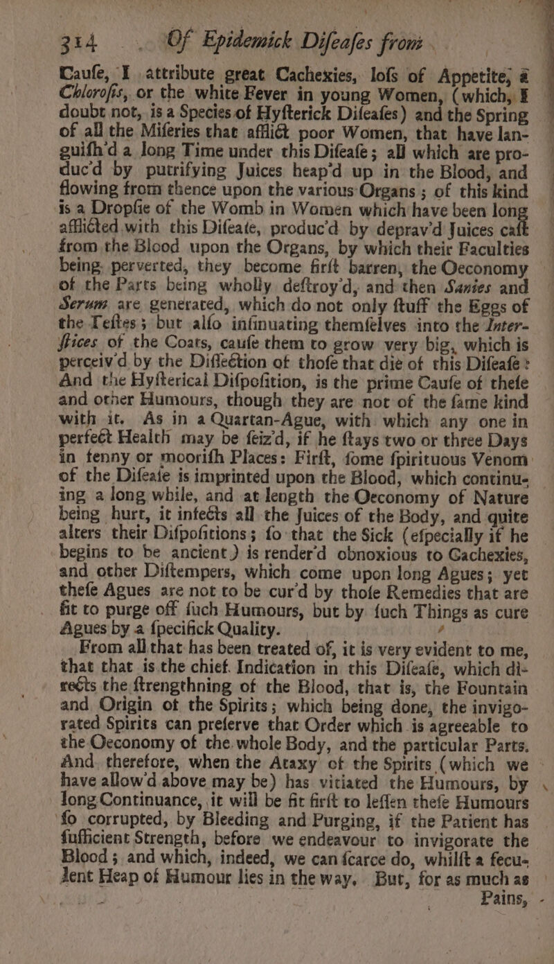 Caufe, Y attribute great Cachexies, lofs of Appetite, &amp; Chlorofis, or the white Fever in young Women, (which, Y _ doubt not, is a Species. of Hyfterick Difeafes) and the Spring of all the Miferies that afflict poor Women, that have lan- guifhd a long Time under this Difeafe ; all which are pro- ducd by putrifying Juices heap'd up in the Blood, and flowing from thence upon the various Organs ; of this kind is a Dropfic of the Womb in Women which have been lon afficted with this Difeate, produc'd by deprav'd Juices ca from the Blood upon the Organs, by which their Faculties being. perverted, they become firft barren, the Oeconomy - of the Parts being wholly. deftroy'd, and then Sanies and Serum are generated, which do not only ftuff the Eggs of the Teftes 5 but alío infinuating themfelves into the Jnter- ffices of the Coats, cauíe them to grow very big, which is perceiv'd by the Diffeétion of thofe that die of this Difeafe And the Hyfterical Difpofition, is the prime Caufe of thefe and otner Humours, though they are not of the fame kind with it. As in a Quartan-Ague, with which any one in perfect Health may be feizd, if he ftays two or three Days in fenny or moorifh Places: Firft, fome fpirituous Venom of the Difeate is imprinted upon the Blood, which continu. - ing a long while, and at length the Oeconomy of Nature being hurt, it infects all the Juices of the Body, and quite alters their Difpofitions; fo that the Sick (efpecially if he — begins to be ancient) is renderd obnoxious to Gachexies, and other Diftempers, which come upon long Agues; yet thefe Agues are not to be curd by thofe Remedies that are fit to purge off fuch Humours, but by {uch Things as cure Agues by a {pecifick Quality. , From allthat has been treated of, it is very evident to me, that that is the chief. Indication in this Difeafe, which di- reéts the ftrengthning of the Blood, that is, the Fountain and. Origin ot the Spirits; which being done, the invigo- rated Spirits can preferve that Order which is agreeable to the Oeconomy of the. whole Body, and the particular Parts. And. therefore, when the Ataxy of the Spirits (which we - have allow d above may be) has vitiated the Humours, by . long Continuance, it will be fit firít to leffen thefe Humours fo corrupted, by Bleeding and Purging, if the Patient has fufficient Strength, before we endeavour to invigorate the Blood ; and which, indeed, we can fcarce do, whilít a fecu- Jent Heap of Humour lies in the way, But, for as — a$ c JA C | ains, -