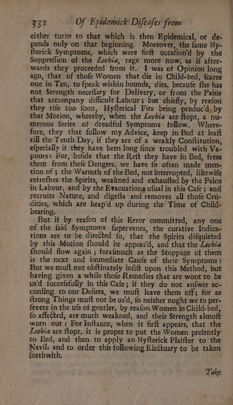 í EB xc OU pends only on that beginning. Moreover, the fame Hy- fterick Symptoms, which were firít occafiond by the Suppreffion of the Lochia, rage more now, as if after- wards they proceeded from it. I was of Opinion long ago, that of thofe Women that die in Child-bed, fcaree one in Ten, to fpeak within bounds, dies, becaufe fhe has not Strength neceflary for Delivery, or from the Pains that accompany difficult Labour; but chiefly, by reafon they rife too foon, Hyfterical Fits being. producd. by that Motion, whereby, when the Locbia are ftopt, a nu- ‘merous Series of dreadful Symptoms . follow. Where- fore, they that follow my Advice, keep in Bed at leaít till the Tenth Day, if they are of a weakly Conftitution, efpecially if they have been long fince troubled with Va- pours: For, befide that the Reft they haye in Bed, frees them from thefe Dangers, we have fo often made mens tion of ; the Warmth of the Bed, not interrupted, likewife refrefhes the Spirits, weakned and exhaufted by the Pains in Labour, and by the Evacuations ufual in this Cafe ; and recruits Nature, and digefts and removes all thofe Cru- orae which are heap'd up during the Time of Child- earing. But if by reafon of this Error committed, any one of the faid Symptoms fupervenes, the curative. Indica- tions are to be directed fo, that the Spirits difquieted by this Motion fhould be appeas'd, and that the Lechia íhould flow again ; forafmuch as the Stoppage of them But we muft not obftinately infift upon this Method, but having given a while thofe Remedies that are wont to be cording to our Defires, we muft leave them off; for as {trong Things muft not be usd, fo neither ought we to per- fevere in the ufe of gentler, by reaíon Women in Child-bed, fo affected, are much weakned, and their Strength almoft worn out: For Inftance, when it firft appears, that the Inehia are ftopt, it is proper to put the Women prefently to Bed, and then to apply an Hyfterick Plaifter to the Navil, and to order this following EleGtuary.to be taken forthwith. |