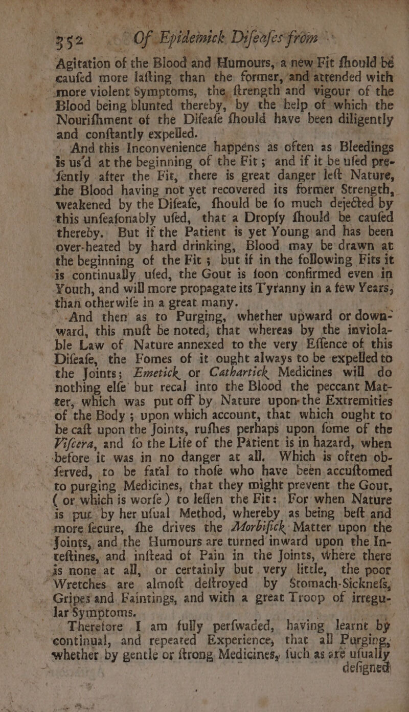 -. Agitation of the Blood and Humours,.a new Fit fhould bé . eaufed more lafting than the former, and attended with . amore violent Symptoms, the, ftrength and vigour of the .. Blood being blunted thereby, by the help of which the Nourifhment of the Difeafe fhould have been diligently and conftantly expelled. |^ = 1. | . And this Inconvenience happens as often as Bleedings is usd atthe beginning of the Fir; and if it be ufed pre- fently after the Fit, there is great danger left Nature, - the Blood having not yet recovered its former Strength, | weakened by the Difeafe, fhould be fo much dejected by this unfeafonably ufed, that a Dropfy fhould be caufed thereby. But ifthe Patient is yet Young and has been over-heated by hard drinking, Blood may be drawn at the beginning of the Fic; but if in the following Fits it 3s continually. ufed, the Gout is foon confirmed even in Youth, and will more propagate its Tyranny in a few Years, - than otherwife in a great. many. | ; ~ And then as to Purging, whether upward or down- ward, this muft be noted; that whereas by the inviola- ble Law of Nature annexed to the very Effence of this - Difeafe, the Fomes of it ought always to be expelled to the Joints; Emetick or Cathartick Medicines will do nothing elfe bur reca] into the Blood the peccant Mat- ter, which was put off by. Nature upon the Extremities of the Body ; upon which account, that which ought to be caft upon the Joints, rufhes perhaps upon fome of the Vifcera, and fo the Life of the Patient is in hazard, when before it was in no danger at all. Which is often ob- ferved, to be fatal to thofe who have been accuftomed to purging Medicines, that they might prevent. the Gout, ( or which is worfe) co leffen the Fit:; For when Nature is put. by her ufual Method, whereby as being beft and more fecure, fhe drives the A4orbifick: Matter upon the Joints, and the Humours are turned inward upon the In- - teftines, and. inftead of Pain in the Joints, where there s none. at all, or certainly but.very little, the poor “Wretches. are almoft deltroyed by Stomach.Sicknefs; . Gripes and. Faintings, and with a great Troop of irregu- - Jar Symptoms. | aeu Therefore I am fully perfwaded, having learnt by continual, and repeated Experience, that all Purging, whether by gentle or ftrong, Medicines, fuch as are ufually A ibis is defigned) A o. 3 AY E ly oe ee  ~~ à d P, Tv MEUM o Ww s Ny S me ' /