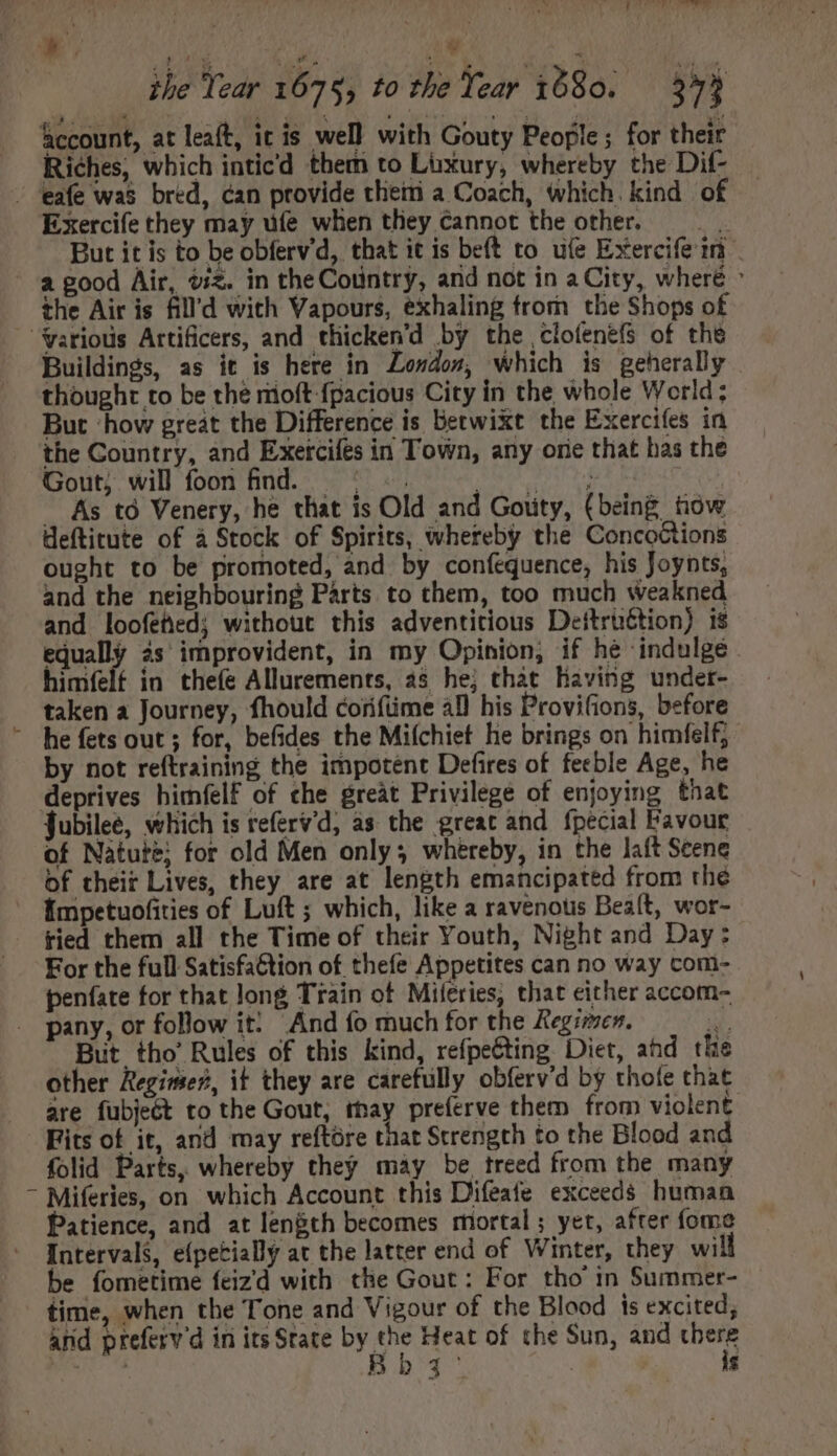 t ] f£ TERES T : Wu the Tear 1675, to the Year 1680. — 573 account, at leaft, ic is well with Gouty People; for their Riches, which inticd them to Lüxury, whereby the Dif- - 'eafe was bred, can provide theiti a Coach, which. kind of Exercife they may dfe when they cannot the other. — But it is to be obferv'd, that it is beft to ule Exercife iri a good Air, $i£. in theCoüntry, and not in a City, wheré : the Air is fill'd with Vapours, exhaling trom tbe Shops of yarious Artificers, and thicken'd by the cloíenefs of the Buildings, as it is here in London, which is geherally thought to be the rioft fpacious City in the whole World; But ‘how great the Difference is betwixt the Exercifes in the Country, and Exercifes in Town, any orie that has the Gout, will foon find. = -. Pion wear tied BESTE . As td Venery, he that is Old and Goüty, (being how deftitute of à Stock of Spirits, whereby the Concoctions ought to be promoted, and by confequence, his Joynts, and the neighbouring Parts to them, too much weakned and loofeted; without this adventitious Deitriétion) is equally às improvident, in my Opinion, if he indulge. himfelt in thefe Allurements, 2s he; that having undet- taken a Journey, fhould coriftime al his Provifions, before ~ he fets out ; for, befides the Mifchiet he brings on himfelf;- by not reftraining the impotent Defires of feeble Age, he deprives himfelf of che great Privilege of enjoying that Jubilee, which is referv’d, as the great and. fpecial Favour of Natute; for old Men only; whereby, in the laft Seene of their Lives, they are at length emancipated from the Émpetuofities of Luft ; which, like a ravenotis Beaít, wor- tied them all the Time of their Youth, Night and Day: For the full Satisfa@tion of thefe Appetites can no way com- penfate for that long Train of Miferies, that either accom- pany, or follow it: And fo much for the Regrmer. n But tho’ Rules of this kind, refpe&amp;ting. Diet, ahd the other Regimes, it they are carefully obferv'd by thofe that are fubjeét to the Gout, thay preferve them from violent Fits of it, and may reftore that Strength to the Blood and folid Parts, whereby they may be treed from the many - Miferies, on which Account this Difeate exceeds human Patience, and at length becomes mortal; yet, after fome Intervals, eípecially at the latter end of Winter, they wi be fometime feizd with the Gout: For tho’ in Summer- time, when the Tone and Vigour of the Blood is excited; and preferv'd in its State by the Heat of the Sun, and there Bb q° | is