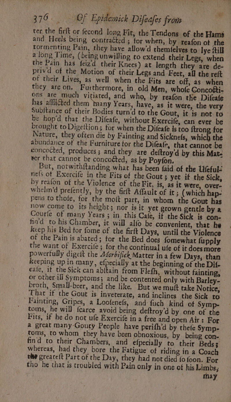 | ONE S am ter the firft or fecond long Fit, the Tendons of the Hams and Heels being contraéted ; for when, by reafon ot the tormenting Pain, they have allow'd themfelves to lye till along Time, (being unwilling to extend their Legs, when the Pain has feizd their Knees) at length they are de- privd of the Motion of their Legs and Feet, all the reft of their Lives, as well when the Fits are off, as when they areon. Furthermore, in old Men, whofe Concoéti- ons are much vitiated, and who, by reafon the Difeafe has affliéted them ‘many Years, have, as it were, the very Subitance of their Bodies turn'd to the Gout, it is not to be hop'd that the Difeafe, without Exercife, can ever be brought to Digettion; for when the Difeafe is too {trong for Nature, they often die by Fainting and Sicknefs, which the abundance of the Furniture for the Difeafe, that cannot be concocted, produces; and they are deftroy d by this Mat- rer that cannot be concoéted, as by Poyfon. But, notwithftanding what has been faid of the Ufefulé nets of Exercifé in the Fits of the Gout ; yet if the Sick, by reafon of the Violence of the Fir, is, as it were, over- . Whelm'd prefently, by the firft Affault of it ; (which hap- pens to thofe, for the moit part, in whom the Gout has now come to its height; nor isit yet grown gentle by a Courfe of many Years; in. this Cate, if the Sick is con- hn'd to his Chamber, ic will alío be convenient, that he . keep his Bed tor fome of the firft Days, until the Violence of the Pain is abated; for the Bed does fomewhat fupply the want of Exercife ; for the continual ufe of it does more powerfully digeit the Adorbifick Matter in à few Days; than keeping up in many, efpecially at the beginning of the Dif- eale, if the Sick can abítain from Flefh, without fainting, or otherili Symptoms; and be contented only with Barley- broth, Small-beer, and the like. But we mult take Notice, That if the Gout is inveterate, and inclines the Sick to toms, he will fcarce avoid being deftroy’d by one of the Fits, if he do not ufe Exercife in a free and open Air : For a great many-Gouty People have perifh'd by thefe Symp- toms, to whom they have been obnoxious, by being con- find to their Chambers, and efpecially to their Beds; whereas, had they bore the Fatigue of riding in a Coach tite greareft Part of the Day, they had not died {fo foon. For tho he that is troubled with Pain only in one of his Limbs; may