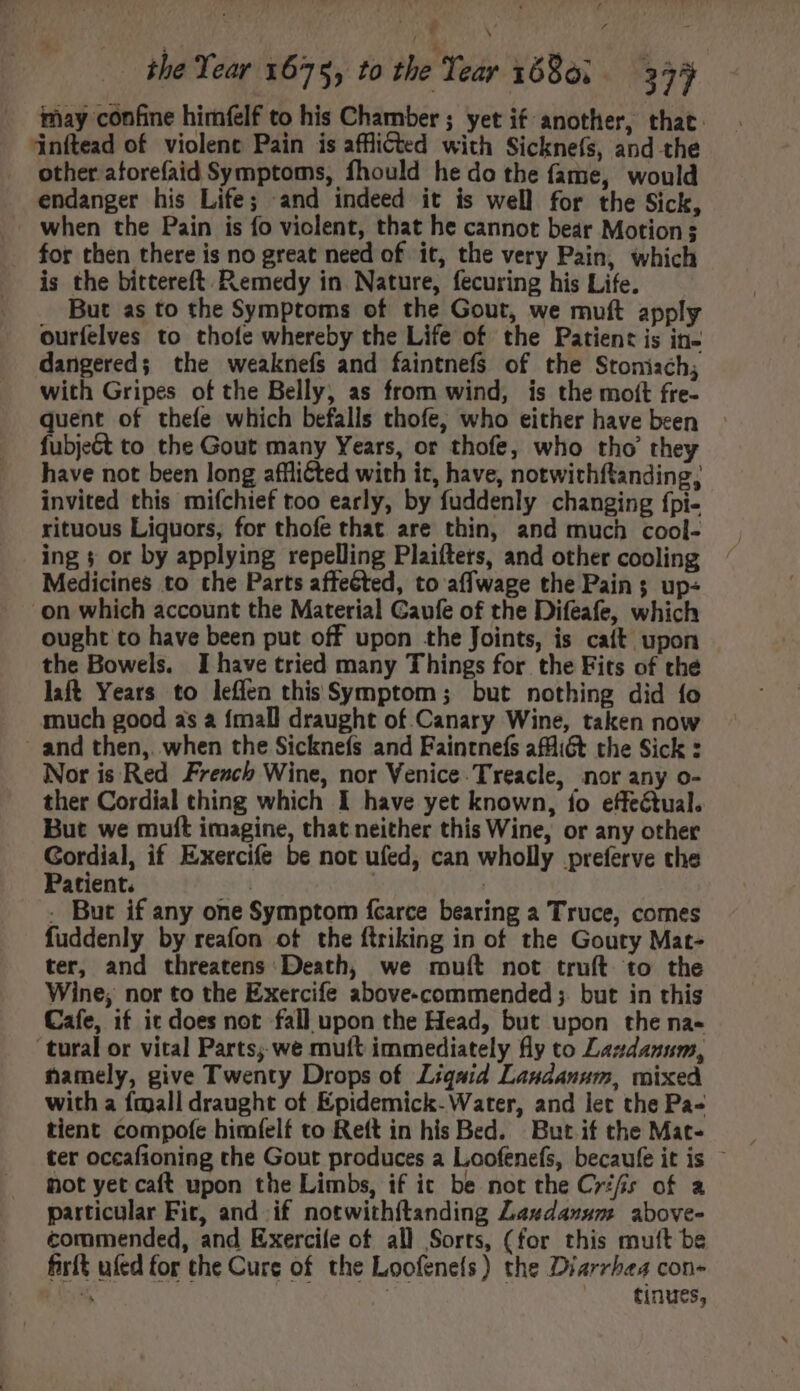 may confine himfelf to his Chamber ; yet if another, that. jinílead of violent Pain is afflicted with Sicknefs, and the other atorefaid Symptoms, fhould he do the fame, would endanger his Life; and indeed it is well for the Sick, when the Pain is fo violent, that he cannot bear Motion ; . for then there is no great need of it, the very Pain, which is the bittereft Remedy in Nature, fecuring his Life. —— But as to the Symptoms of the Gout, we muft apply ourfelves to thofe whereby the Life of the Patient is in- dangered; the weaknefs and faintnefs of the Stonisch; with Gripes of the Belly, as from wind, is the moft fre- quent of thefe which befalls thofe, who either have been fubje&amp;t to the Gout many Years, or thofe, who tho’ they have not been long afflicted with it, have, notwithftanding, invited this mifchief too early, by fuddenly changing fpi- rituous Liquors, for thofe that are thin, and much cool- ing 5 or by applying repelling Plaifters, and other cooling Medicines to the Parts affected, to affwage the Pain; up- on which account the Material Gaufe of the Difeafe, which ought to have been put off upon the Joints, is caft upon the Bowels. I have tried many Things for the Fits of the lift Years to leffen this Symptom ; but nothing did fo much good as a {mall draught of Canary Wine, taken now and then,. when the Sicknefs and Faintnefs afflict the Sick : Nor is Red French Wine, nor Venice Treacle, nor any o- ther Cordial thing which I have yet known, fo effectual. But we muft imagine, that neither this Wine, or any other Gordial, if Exercife be not ufed, can wholly preferve the Patient. X | . But if any one Symptom fcarce bearing a Truce, comes fuddenly by reafon of the ftriking in of the Gouty Mat- ter, and threatens Death, we rmuít not truft to the Wine; nor to the Exercife above-commended ;. but in this Cafe, if it does not fall upon the Head, but upon the na- ‘tural or vital Parts; we muft immediately fly to Lazdanum, hamely, give Twenty Drops of Liquid Landanum, mixed with a {mall draught of Epidemick. Water, and let the Pa- tient compofe himfelf to Reft in his Bed. But if the Mat- not yet caft upon the Limbs, if it be not the Crifs of a particular Fit, and if notwithítanding Lasdanum above- commended, and Exercile of all Sorts, (for this muft be firft ufed for the Cure of the Loofenefs) the Diarrhea con- ptm | tinues,