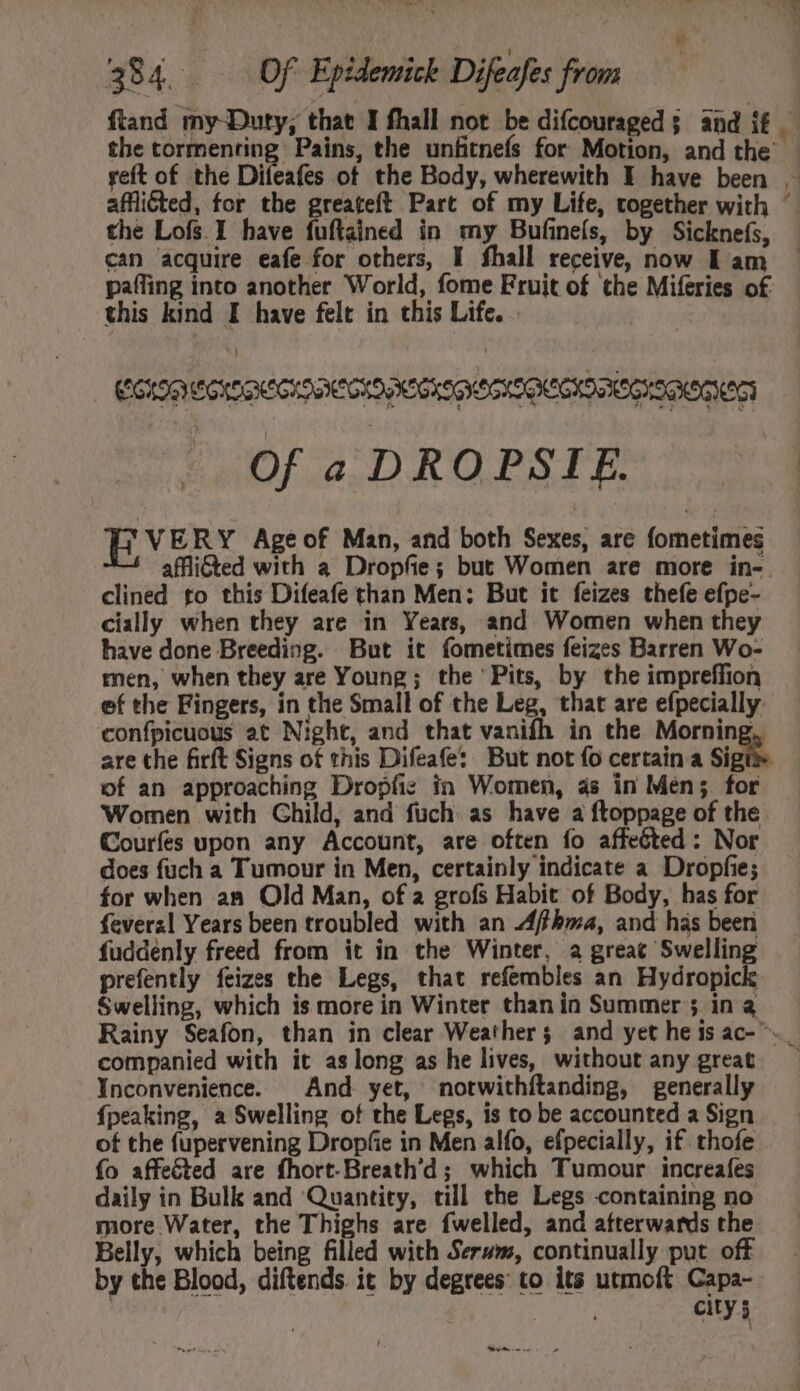 reft of the Difeafes ot the Body, wherewith E have been the Lofs I have fuftained in my Bufineís, by Sicknefs, can acquire eafe for others, I fhall receive, now Lam paffing into another World, fome Fruit of the Miferies of this kind I have felt in this Life. . | |] Of a DROPSIE. EVERY Age of Man, and both Sexes, are fometimes clined to this Difeafe than Men: But it feizes thefe efpe- cially when they are in Years, and Women when they have done Breeding. But it fometimes feizes Barren Wo- men, when they are Young; the Pits, by the impreffion are the firft Signs of this Difeafe: But not fo certain a Si of an approaching Dropfic in Women, as in Men; for Courfes upon any Account, are often fo affected: Nor does fuch a Tumour in Men, certainly indicate a Dropfie; for when an Old Man, of a grofs Habit of Body, has for feverzl Years been troubled with an Affhma, and has been fuddenly freed from it in the Winter, a great Swelling prefently feizes the Legs, that refembles an Hydropick Swelling, which is more in Winter than in Summer ; in a companied with it as long as he lives, without any great Ynconvenience. And yet, mnorwithftanding, generally {peaking, a Swelling of the Legs, is to be accounted a Sign of the fupervening Dropfie in Men alfo, efpecially, if thofe {o affected are fhort.Breath'd ; which Tumour increafes daily in Bulk and Quantity, till the Legs containing no more Water, the Thighs are fwelled, and afterwards the Belly, which being filled with Serum, continually put off by the Blood, diftends. it by degrees: to its utmoft Capa- ety 5 Ame !