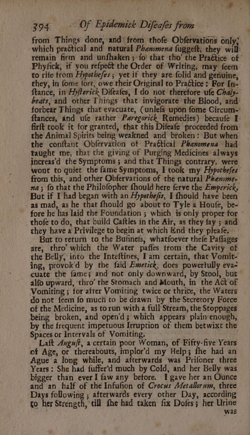 from Things done, and‘ from thofe Obfervations only; which practical and natural Phenomena fuggeft, they will: remain firm and unfhaken ; fo' that tho’ the Praétice of- Phyfick, if you refpeGt the Order of Writing, may feem to rife from Hypothefes ; yet if they are folid and genuine, they, in fome fort, owe their Original to Praétice : For In- ftance, in Ayfterick Difeafes, I do not therefore ufe Chaly- beats, and other Things that invigorate’ the Blood, and forbear Things that evacuate, (unlefs upon fome Circum- ftances, and ufe rather Paregorick Remedies) becaufe I firft took it for granted, that this Difeafe proceeded from the Animal Spirits being weakned and broken: But when the conftant Obfervation of Pra€tical Phenomena had taught me, that the giving of Purging Medicines always increasd the Symptoms ; and that Things contrary, were wont to quiet the fame Symptoms, I took my Hyporhefes - from this, and other Obfervations of the natural Phenome- na; fo that the Philofopher fhould here ferve the Emperick, But if I had began with an Hypothefis, 1 fhould have been . as mad, as he that fhould go about to Tyle a Houfe, be- fore he has laid the Foundation ; which is only proper for ~ . thofe to do, that build Caftles in the Air, as they fay ; and they have a Privilege to begin at which End they pleafe, — But to return to the Bufinefs, whatfoever thefe Paffages are, thro which the Water pafies trom the Cavity of the Belly, into the Inteftines, I am certain, that Vomit- ing, provok'd by the faid Emt;ch, does powertully eva- cuate the fame; and not only downward, by Stool, but . alfo upward, thro’ the Stomach and Mouth, in the Act of Vomiting ; for'after Vomiting twice or thrice, the Waters do not feem fo much to be drawn by the Secretory Force of the Medicine, as to run with a full Stream, the Stoppages being broken, and open'd ; which appears plain enough, by the frequent impetuous Irruption of them betwixt the Spaces or Intervals of Vomiting. : Laft Augaff, a certain poor Woman, of Fifty-five Years of Age, or thereabouts, implord my Help; fhe had an Ague a long while, and afterwards was Prifoner three Years: She had fuffer'd much by Cold, and her Belly was bigger than ever I faw any before. I gave her an Ounce and an half of the Infufion of Crocus Aetallorum, three Days following ; afterwards every other Day, according co her Strength, till. fhe had taken fix Dofes; her Urine | was