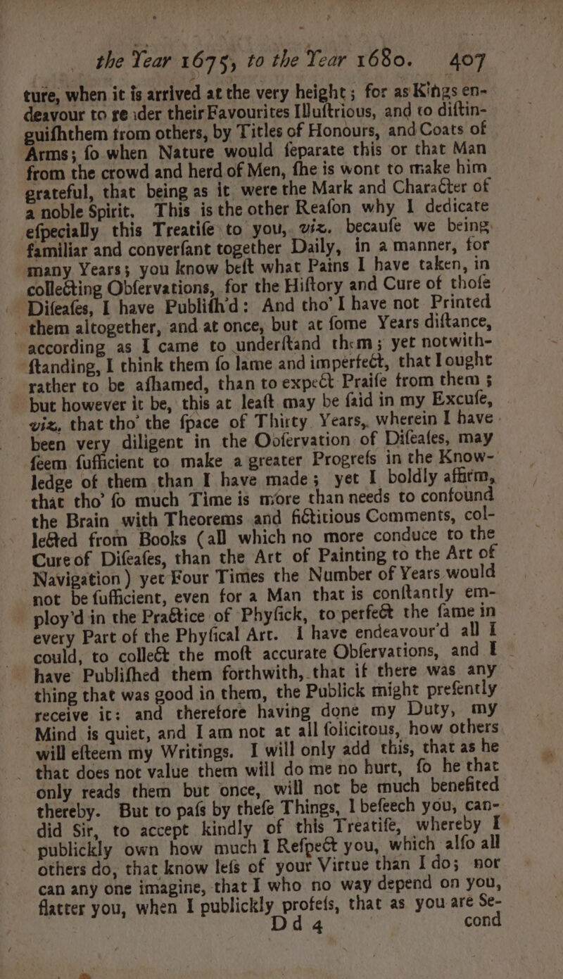 ture, when it is arrived at the very height; for as Kings en- deavour to re ider their Favourites Illuftrious, and to diftin- guifhthem trom others, by Titles of Honours, and Coats of Arms; fo when Nature would feparate this or that Man from the crowd and herd of Men, fhe is wont to make him grateful, that being as it were the Mark and Character of a noble Spirit, This isthe other Reafon why I dedicate efpecialy this Treatife to you, viz. becaufe we being - familiar and converfant together Daily, in a manner, for many Years; you know beft what Pains I have taken, in collecting Obfervations, for the Hiftory and Cure of thofe Difeafes, | have Publifhid: And tho' I have not Printed . them altogether, and at once, but at fome Years diftance, according as I came to underítand them; yet notwith- ftanding, I think them fo lame and imperfect, that Iought rather to be afhamed, than to expect Praife trom them ; but however it be, this at leaft may be faid in my Excufe, viz, that tho the fpace of Thirty Years, wherein I have - been very diligent in the Oofervation of Difeafes, may feem fuflicient to make a greater Progrefs in the Know- ledge of them than I have made; yet I boldly affirm, that tho’ fo much Time is more than needs to confound the Brain with Theorems and fictitious Comments, col- le&ed from Books (all which no more conduce to the Cureof Difeafes, than the Art of Painting to the Art of Navigation) yet Four Times the Number of Years would mot be fufficient, even for a Man that is conítantly em- - ploy'd in the Pra&tice of Phyfick, to perfe& the fame in every Part of the Phyfical Arc. 1 have endeavourd alli . could, to colle&t the moft accurate Obfervations, and I - thing that was good in them, the Publick might prefently receive it: and therefore having done my Duty, my Mind is quiet, and I am not at all folicitous, how others will efteem my Writings. I will only add this, that as he — that does not value them will do me no hurt, fo he that only reads them but once, will not be much benefited thereby. But to país by thefe Things, I befeech you, can- did Sir, to accept kindly of this Treatife, whereby I publickly own how much I Refpeét you, which alfo all others do, that know lefs of your Virtue than Ido; nor can any one imagine, that I who no way depend on you, flatter you, when I publickly profeís, that as you are Se- Dda4 cond
