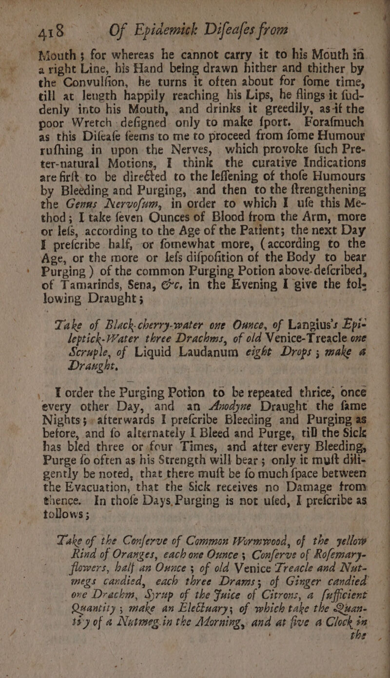 a right Line, his Hand being drawn hither and thither by the Convulfion, he turns it often about for fome time, till at length happily reaching his Lips, he flings it fud- denly into his Mouth, and drinks it greedily, asf the poor Wretch : defigned. only to make fport. Forafmuch as this Difeafe feems to me to proceed from fome Humour rufhing in upon the Nerves, which provoke fuch Pre- ter-natural Motions, I think the curative Indications by Bleeding and Purging, .and then to the ftrengthening the Gens Nervofum, in order to which I ufe this Me- or leís, according to the Age of the Patient; the next Day I prefcribe half, or fomewhat more, (according to the Age, or the more or lefs difpofition of the Body to bear Purging ) of the common Purging Potion above. defcribed, lowing Draught; | Take of Black.cherry-water one Ounce, of Langius. Epi- leptick-Vater three Drachms, of old Venice-Treacle one Draught. ,. E order the Purging Potion to be repeated thrice, oncé every other Day, and an Anodyne Draught the fame before, and fo alternately I Bleed and Purge, til the Sick has bled three or four Times, and after every Bleeding, Purge fo often as his Strength will bear ; only ic mutt dili- the Evacuation, that the Sick receives no Damage from thence. In thofe Days, Purging is not ufed, I prefcribe as tollows ; | Rind of Oranges, each one Ounce 5 Conferve of Rofemary- flowers, half an Ounce y of old Venice Treacle and Nut-