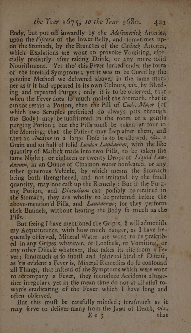 \ . upon the V:/cera of the lower Belly, and fometimes up- s cially prefently after taking Drink, or any more tolid Nourifhment. Yet tho' this Fever lurked under the form . ner as if it had appeared in its own Colours, viz, by Bleed- when the Fever does (o much moleft the Sromach, that it cannot retain a Potion, then the Pill of Coch. Aajor. (of the Body) may? be fubftituted in the room of a gentle purging Potion ; but the Pills muft be taken at four in the Morning, that the Patient may flzep after them, and ‘then an Zixodyze in a large Dofe is to beallowed, viz. a Grain and an half ot folid London Laudanum, with the like fame Night; or eighteen or twenty Drops of. Liguid Laa- danum, in an Ounce of Cinamon- water hordeated, or any other generous Vehicle, by which means the Stomach . being both ftrengthened, and not irritated by the fmall quantity, may not caft up the Remedy: But if the Purg- ing Potion, and Diacodivm can polífibly be retained in the Stomacb, they are wholly to be preferred before the above-mention'd Pills, and Laudanwm; for they perform ur Bu(inefs, without heating the Body fo much as the Pills. .. But feeing I have mentioned the Gripes, I will admonifh my Acquaintance, with how much danger, as I have fre- quently obferved, Mineral Water are wont to be preícrib- any other Difeafe whatever, that takes its rife from a Fee : yer; forafmuch as fo fubtil and fpiritual kind of Difeafe, as ‘tis evident a Fever is, Mineral Remedies do fo confound all Things, that inftead of the Symptoms which were wont to accompany a Fever, they introduce Accidents altoge- ther irregular; yet in the mean time do not at all affift to- . wards eradicating of the Fever which I have long and * often obferved. | | But this muft be carefully minded; fcrafmuch as it may ferve to deliver many from the Jaws of Death, viz | | Ee 3 that