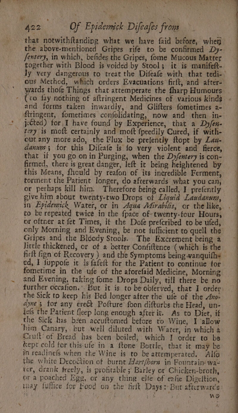that notwithftandipg what we have faid before, when the above-mentioned Gripes rife to be confirmed Dy- fentery, in which, befides the Gripes, fome Mucous Matter together with Blood is voided by Stool; it is manifeft- - (to fay nothing of aftringent Medicines of various kinds and forms taken inwardly, and Glifters fometimes a- flringent, fometimes confolidating, now and then in- jéted) for, I have found by Experience, that a Dy/éen- tery is moft certainly and moft fpeedily Cured, if with- out any mote ado, the Flux be prelently ftopt by Laa- danum; for this Difeafe is fo very violent and fierce, that if you go on in Purging, when the Dy/entery is con- firmed, there is great danger, left it being heightened by this Means, fhould by reafon of its incredible Ferment, torment che Patient longer, do afterwards what you can, or perhaps kill him. Therefore being called, I prefently give him about. twenty-two Drops of Liquid Laudanuns, in Epidemich Water, or in Agua Mirabilis, or the like, to be repeated twice in the fpace of-twenty-four Hours, ot oftner at fet Times, if the Dofe prefcribed to be ufed, Gripes and the Blóody Stools. The Excrement being à Jittle thickened, or of a better Confiftence ( which is the ficft fign of Recovery ) and the Symptoms being-vanquifhs fometime in the ufe of the aforefaid Medicine, Morning and Evening, taking fome Drops Daily, till there be no the Sick to keep his Bed longer after the ufe of the Axo: ie(s the Patient fleep long enough after it. As to Diet, if the Sick has been accuftomed before to Wine, I allow ‘him Canary, but well diluted with Water, in which à Cruft: of Bread has been boiled, which I order to ba kept cold for thisufe in a ftone Bottle, that ic may be ín readinefs when the Wine is to be attemperated. Alfo ' the white Decoction of burnt Harr/bora in Fountain: wae ora poached Egg, or any thing elfe of eafie Digeltion, may fufice for Food on the Grit Days:- But afterwarcs 7 Se ee Int eee