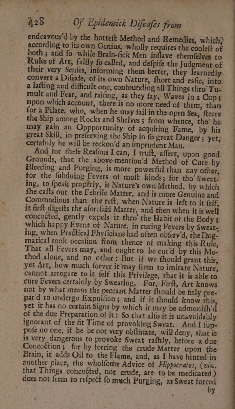 ss UE, iad Jj 428 OF Epidemick Difeafes from | endeavour'd by the hotteft Method and Remedies, which; according to its own Genius, wholly requires the cooleít of both ; arid fo while Brain-fick Men inflave themfelves to Rules of Art, falfly fo called, and defpife the Judgment of , their very Senfes, informing them better, they learnediy convert a Difeafe, of its own Nature, fhort and eafie, into a lafting and difficult one, confounding all Things thro’ Tu- upon which account, there is no more need of them, than for a Pilate, who, when he may fail in the open Sea, íteers the Ship among Rocks and Shelves ; fróm whence, tho’ he great Skill, in preferving the Ship in fo great Danger; yer, certainly he will be reckon'd an imprudent Man. | . And for thefe Reafons I can, I truft, affert, upon good Grounds, that. the above-mention’d Method of Cure by Bleeding and Purging, is more powerful than any other, for the fubduing Fevers of moft kinds; for tho’ Sweat- ing, to {peak properly, is Nature's own Method, by which fhe cafts out the Febrile Matter, and is more Genuine and Commodious than the reft, when Nature is left to it felf, it firft digefts the aforcfaid Matter, and then when it is well concoGted, gently expels it thro’ the Habit of the Body 5 ing, when Pra&amp;tical Phyficians had often obferv'd, the Dog- matical took occaíion from thence of making this Rule; That all Fevers may, and ought to be cur’d by this Me- thod alone, and no other: But if we fhould grant this, cannot arrogate to it felf this Privilege, that it is able to cure Fevers certainly by Sweating. For, Firft, Are knows pard to undergo Expulíion; and if it fhould know this, yet it has no cestain Signs by which it may be admonifh’d of the due Preparation of it: So that alío it is unavoidably ignorant of the fit Time of provoking Sweat. And I füp- pote no one, if he be not very obftinate, will deny, that it is very dangerous to provoke Sweat rafhly, betore a due Concoétion; for by torcing the crude Matter upon the . Brain, it adds Oil to the Flame, and, as I have hinted in another place, the wholfome Advice of Hippocrates, (viz. that Things concoéted, not crude, are to be medicated ) does not fcem to refpeét fo much Purging, as Sweat forced by %