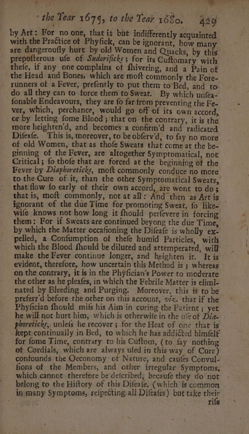 by Art: For noone, that is but indifferently acquainted with the Practice of Phyfick, can be ignorant, how many are dangeroufly hurt by old Women and Quacks, by this — prepofterous ufe of Sudorificks 5 for its Cuftomary with © thefe, if any one complains of fhivering, and a Pain of the Head and Bones, which are moft commonly. the Fore- . runners of a Fever, prefently to put therm to Bed, and to: do all they can to force them to Sweat.. By which unfea- fonable Endeavours, they are fo far. from preventing the Fe- ver, which, perchance, would go off of its own accord, or by letting fome Blood ; that on the contrary, it is the more heighten'd, and becomes a confirm'd and radicated Difeafe. This is, moreover, to beobferv'd, to fay no more of old Women, that as thofe Sweats that come at the be- ginning of the Fever, are altogether Symptomatical, not Critical; fo thofe that are forced at the beginning of the Fever by Diaphoreticks, moft commonly conduce no more to the Gure of it, than the other Symptomatical Sweats, that flow fo early of their own accord, are wont to do that is, moft commonly, not at all: And then as Art is - ignorant of the due Time for promoting Sweat, fo like- wife knows not how long it fhould perfevere in forcing them: For if Sweats are continued beyong the due Time, by which the Matter occafioning the Difeafe is wholly ex- pelled, a Confumption of thefe humid Particles, with which the Blood fhould be diluted and attemperated, will make the Fever continue longer, and heighten ir. It is evident, therefore, how uncertain this Method is ; whereas on the contrary, it is in the Phyfician’s Power to moderate the other as he pleafes, in which the Febrile Matter is elimi- nated by Bleeding and Purging. Moreover, this i$ to be ... preferr d before the other on this account, oz. that if the . Phyfician fhould mifs his Aim in curing the Patient ; yet he will not hurt him, which is otherwife in the wof Diz- phoreticks, unlefs he recover ; for the Heat of one that is - kept continually in Bed, to which he has addicted himfel£ for fome Time, contrary to his Cuftom, (to fay nothing of Cordials, which are always ufed in this way of Cure) confounds the Oeconomy. of Nature, and caufes Convul- fions of the Members, and other irregular Symptoms, which cannot. therefore be deicribed, becaufe they do not belong to the Hiftory of this Difeafe, (which is common in many Symptoms, refpeGting all Difeafes) but take their | ri