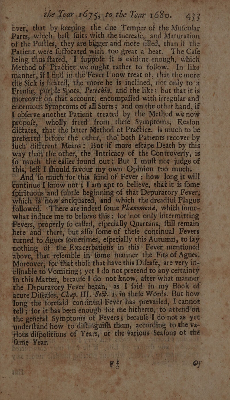 3 of the Paftles, they are bigger and more filled, than if the Patient. were fuffocated with too great a heat. The Cafe Method of Practice’ we ought rather to follow. In like manner, if I find in.the’Fever I now treat of, that the more the Sick is heared, the more he is inclined, not only to’a Frenfie, purple Spots, Perechia, and the like; but that it is friorcover On that account, encompaffed with irregular and | enormous Symptoms of all Sorts; and on tbe other hand, if I obferve another Patient treated by the Method we now ropofe, wholly freed’ from, thefe Symptoms, Reafon dictates, that the latter Method of Practice, is much to bé preferred’ before the other, tho’ both Patients recover by fuch’ different Means : ‘Bot ‘if more efcape.Death by this - way than the other, the ‘Intricacy of the Controverfy, is fo much the eafier found out: But I muft not judge of this, left I fhould favour my own Opinion too much. *' And “fo much for this kind of Fever ; how long it will tontinue I know not; Fam apt to believe, thatic is fome fpirituoüs 'and fubrle beginning of that Depuratory Fever; which 18 tow antiquated, and which the dreadful Plague followed. There are indeed fome Phenomena, which fome- what induce me to believe this ; for not only intermitting — Fevers, properly fo called, efpecially Quartans;. {till remain here dl eere: bur toe (oni ef thefe continual Fevers turned to,Agues fometimes, efpecially this Autumn, to fay nothing of the Exacerbations in this Fever mentioned above, that refemble in‘ fome manner the Fits of Agues. Moreover; for that thofe that have this Difeafe, are very in- - clinable to Vomiting$ yet I do hot pretend to any certainty $n this Matter, becaufe I do not know, after what manner the Depuratory Fever began, as I faid in my Book of Tong the forefaid continual Fever has prevailed, I cannot ‘tell; for it has been enough for me hitherto, to attend or the general Sythptoms of Fevers; becaufe I do not as yet.  ‘rious difpofitions of Years, or the various Sealons of thé VE 2 at yo ' UY i | à. ER Ra mM OF im » E