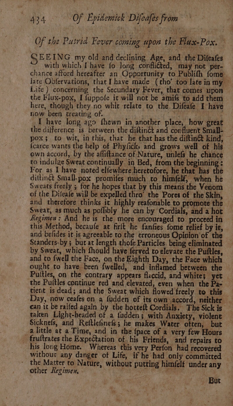 5434 d Of Epidemick Difeafes from Of the Putrid Fever coming upon the Flux-Pox. ; EEING my old and declining Age, and the Difeafes with which I have fo long conflicted, may not per- chance afford hereafter an Opportunity to Publifh fome late Obfervations, that I have made (tho' too late in my - Life ) concerning the Secundary Fever, that comes upon tlie Flux-pox, I fuppofe it will not be amifs to add them here, though they no whit relate to the. Difeafe 1 have now been creating of. (nont n E. DERE I have long ago fhewn in another place, how great . the difference is between the diftinét and confluent Small- pox; to wit, in this, that he that has the diftin&t kind, icarce wants the help of Phyfick, and grows well of his own accord, by the affiftance of Nature, unlefs he chance | to indulge Sweat continually in Bed, from the beginning : For as I have noted elfewhere heretofore, he that has the dittinct Small-pox promifes much to himfel£, when he Sweats freely ; for he hopes that by this means the Venom of the Difeafe will be expelled thro' the Pores of the Skin, and therefore thinks it highly reafonable to promote the — Sweat, as much as poffibly he can by Cordials, and a hot Regimen: And he is the more encouraged to proceed in this Method, becaufe at firít he fanfies fome relief by it, and befides it is agreeable to the erroneous Opinion of the Standers-by 5 but at length thofe Particles. being eliminated by Sweat, which fhould have ferved to elevate the Puftles, and to fwell the Face, on the Eighth Day, the Face which ought to have been fwelled, and inflamed between the - Puílles, on the contrary appears flaccid, and white; yet the Puílles continue red and elevated, even when the Pa- tient is dead; and the Sweat which flowed freely to this — Day, now ceafes on a füdden of its own ;accord, neither _ can it be raifed again by the hotteft Cordials. The Sick is taken Light-headed of a fudden; with Anxiety, violent Sicknefs, and Reftlefsnefs; he makes Water often, but alittle at a Time, and in the {pace of a very few Hours | fruftrates the Expetation of his Friends, and repairs to his long Home. Whereas this very Perfon had recovered ~ the Matter to Nature, without putting himfelf under any other Kegimen, - But