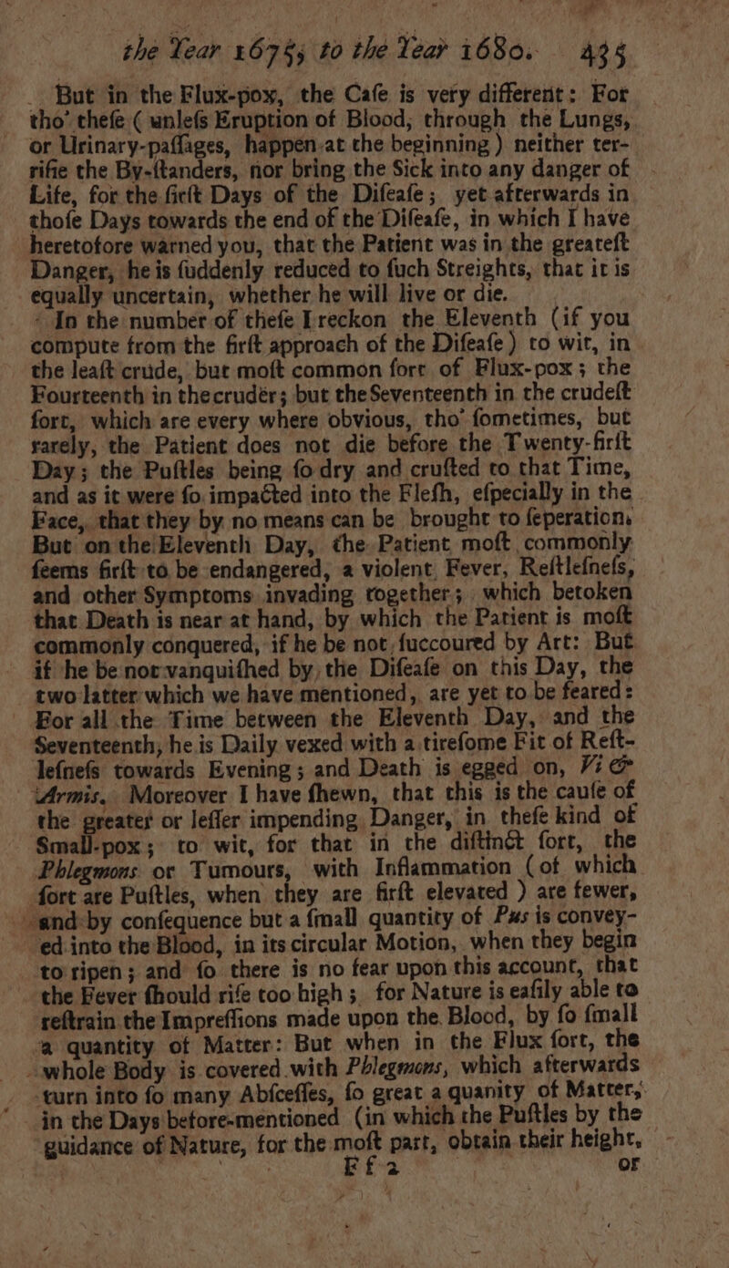  m the Year 67$, to the Year 1680. 425 . But in the Flux-pox, the Cafe is very different: For tho’ thefe ( unlefs Eruption of Blood; through the Lungs, or Urinary-paflages, happen.at the beginning ) neither ter- rifie the By-(tanders, nor bring the Sick into any danger of Life, for the fict Days of the Difeafe; yet afterwards in thofe Days towards the end of the Difeafe, in which I have heretofore warned you, that the Patient was in the greateft Danger, he is fuddenly reduced to fuch Streights, that it is equally uncertain, whether he will live or die. - [n the number of thefe Ereckon the Eleventh (if you compute from the firít approach of the Difeafe) to wit, in the leaft crude, but moft common fort of Flux-pox ; the Fourteenth in thecrudér; but theSeventeenth in the crudeft fort, which are every where obvious, tho' fometimes, but rarely, the Patient does not die before the Twenty-firit Day; the Puftles being fo dry and crufted to that Time, and as it were fo. impaéted into the Flefh, efpecially in the Face, that they by no means can be brought to feperation, But on the Eleventh Day, the: Patient moft commonly feems fir{t to be endangered, a violent Fever, Reftlefnefs, and other Symptoms invading together; which betoken that Death is near at hand, by which the Patient is moft commonly conquered, if he be not;fuccoured by Art: But if he be not vanqui(hed by, the Difeafe on this Day, the two latter which we have mentioned, are yet to be feared: For all the Time between the Eleventh Day, and the Seventeenth, he is Daily vexed with a tirefome Fit of Reft- leínefs towards Evening; and Death is egged on, Vi &amp; Mrmis, Moreover I have fhewn, that this is the caufe of the greater or leffer impending Danger, in thefe kind of Small-pox; to wit, for that in the diftinét fort, the Phlegmons oc Tumours, with Inflammation (of which fort are Puftles, when they are firft elevated ) are fewer, -snd-by confequence but a {mall quantity of Pus is convey- ed into the Blood, in its circular Motion, when they begin to ripen ; and fo there is no fear upon this account, that the Eevet fhould rife too high ;. for Nature is eafily able to reftrain the Impreffions made upon the. Blood, by fo {mall “a quantity of Matter: But when in the Flux fort, the whole Body is covered with Phlegenons, which afterwards turn into fo many Abfceffes, fo great a quanity of Matter, in the Days before-mentioned (in which the Puftles by the guidance of Nature, for the a part, obtain their height, A