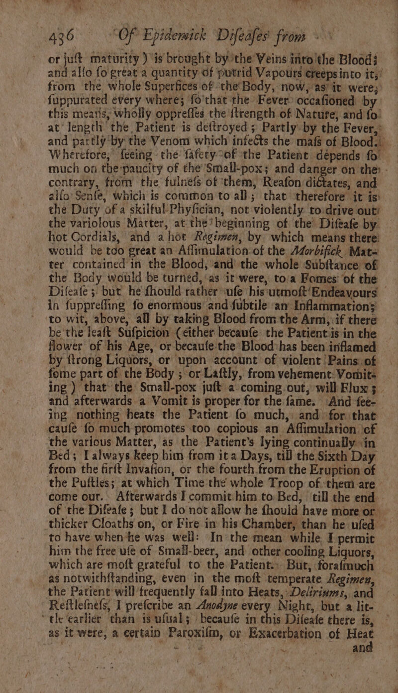 TUS DT y ^ CY. TES Ys yy. ] à 436 | OF Epidensick Difeafes from - orjuft maturity ) is brought by the Veins into the Blood} and allo fo great a quantity of putrid Vapours ereepsinto it,’ from the whole Superfices of the Body, now, as’ iv were; fuppurated every where; fo'chat the Fever: occafioned by this mearis, wholly oppreffes the ftrength of Nature, and fo: at length the Patient is dettroyed ; Partly by the Fever, and partly by the Venom which infeéts the mafs of Blood. Wherefore; feeing- the: fafecy-of the Patient dépends fo: much on the: paucity of the Small-pox; and danger on the: - contrary, from the fulnefs of ‘them, Reafon diétates, and alio Senfe, which is common to all; that therefore it is: the Duty of a skilful’Phyfician, not violently to:drive out! the variolous Matter, at the’ beginning of the Difeafe by hot Cordials, and a hot Régimes, by which means there: would be tco great an Affimulation-of the Z4orbifich Mata ter contained in the Blood, and the whole Subítance of the Body would be turned, as it were, toa Fomes of the Difeafe 5; but he fhould rather ufe his:utmoft'Endeavours - in fuppreffing fo enormous and fubtile an Inflammation; to wit, above, all by taking Blood from the Arm, if there be the leaft Sufpicion (either becaufe: the Patient is in the flower of his Age, or becaufe the Blood: has been inflamed by {trong Liquors, or upon account of violent | Pains of fome part of the Body ; or Laftly, from vehement Vomit- ing) that the Small-pox juft a. coming out; will Flux 5 - and afterwards a Vomit is proper for the fame. ‘And fee- ing nothing heats the Patient fo much, and for that caufe fo much promotes too copious an Affimulation cf the various Matter, as the Patient’s lying continually ín Bed; D always keep him from ita Days, till the Sixth Day from the firft Invafion, or the fourth from the Eruption of the Puftles; at which Time the whole Troop of them are : come our. . Afterwards I commit him to Bed, till the end thicker Cloaths on, or Fire in his Chamber, than he ufed - to have when-he was well: In the mean while. I permit him the free ufe of Small-beer, and. other cooling Liquors, which are moft grateful to the Patient. But, forafmuch as notwithftanding, even in the moft temperate Regimen, the Patient will frequently fall into Heats, Deliriams, and Reftlefnefs, I prefcribe an Auodyne every Night, but a lit. “tle ‘earlier chan is ufüal; | becaufe in this Difeafe there is, — as it were, a certain Paroxilim, or Exacerbation of Hát ; To e a an