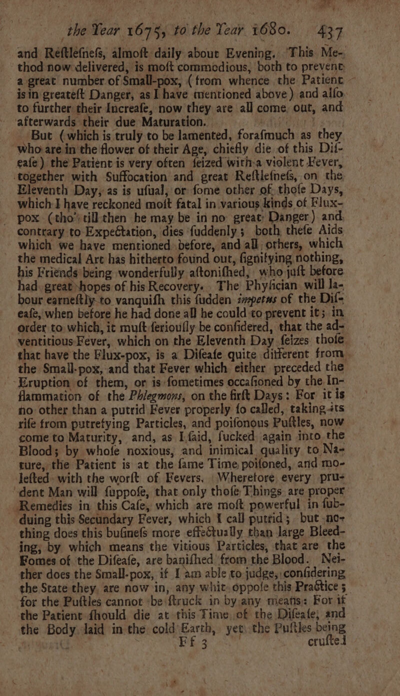 and Reftlefnefs, almoft daily about Evening. This Me- thod now delivered, is moít commodious, both to prevent: a great number of Small-pox, (from whence the Patient ~ isin greateft Danger, as I have mentioned above) and alfo. to further: their Increafe, now they are all come. out, and afterwards their due Maturation. = = — ^» ^^. But (which is truly to be lamented, forafmuch as they who are in the flower of their Age, chiefly die of this Dit- eafe) the Patient is very often feized witira violent Fever, together with Suffocation and great Reftleínefs, on the. Eleventh Day, as is ufual, or fome other of. thoíe Days, which I have reckoned moít fatal in various kinds of Flux- | pox (tho tillthen he may be in no great: Danger) and. contrary to ExpeGtation, dies fuddenly ; both thefe Aids which we have mentioned before, and all, others, which the medical Art has hitherto found out, fignitying notbing, his Friends being wonderfully aftonifhed, who juft before had. great “hopes of his Recovery. . The Phyfician will la- hour earneftly to vanquifh this fudden zzperws of the Dif- eafe, when before he had done all he could co prevent it; in order to which, it mult feriou(ly be confidered, that the ad- ventitious Fever, which on the Eleventh Day feizes thote. that have the Elux-pox, is a Difeafe quite ditferent from the Small-pox, and that Fever which either preceded the ‘Eruption of them, or is fometimes occafioned by the In- flammation of the Phlegmons, on the firft Days: For it is no other than a putrid Fever properly fo called, taking its rife from putrefying Particles, and poifonous Puftles, now come to Maturity, and, as Líaid, fucked again into the . Blood; by whofe noxious, and inimical quality to Na- ture, the Patient is at the fame Time poifoned, and mo- lefted. with the worft of Fevers. : Wheretore. every pru- dent Man will fuppofe, that only thofe Things, are proper Remedies in. this Cafe, which are moft powerful in fub- duing this Secündary Fever, which 1 call putrid; but .no- thing does this buGnefs more effectually than large Bleed- . jng, by which means the vitious Particles, that are the Fomes of the Difeafe, are banifhed from the Blood. Nei- ther does the Small-pox, if I am able to judge, confidering the State they. are now in, any whit. oppole this Prastice 5 for the Puftles cannot ‘be: ftruck in by any meats: For if the Patient fhould die at this Time, of the Difeafe; and the Body laid in the cold Earth, yet. the Pufiles being ti GN EE 4 -. .eruftel .