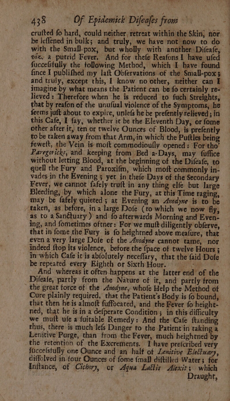 “ene Y A EP S ] [ 438 . | Of Epidemick Difeafes from crufted fo hard, could neither, retreat within the Skin, nor be icflened in bulk; and truly, we have not now to do with the Small-pox, but wholly with another. Difeafe, viz. a putrid Fever, And for thefe Reafons 1 have ufed fuccefstully the following Method, which I have found fince I publifhed my laft Obfervations of the Small-pox $ and truly, except this, I know no other, neither can E — . imagine by what means the Patient can be fo certainly re-- lieved: Therefore when he is reduced to fuch Streights, — that by reafon of the unufual violence of the Symptoms, he fees juft about to expire, unlefs he be prefently relieved ; in this Cafe, I fay, whether it be the Eleventh Day, or fome other after it, ten or twelve Ounces of Blood, is prefently to be taken away from that Arm, in which the Puftles being feweft, che Vein is: moft commodioufly opened : For tho’ Paregoricks, and keeping from Bed a-Days, may fuffice without letting Blood, at the beginning of the Difeafe, to quell the Fury and Paroxif, which moft commonly in- vades in the Evening 5 yet in thefe Days of the Secondary Fever, we cannot fafely truft in any thing elfe but large Bleeding, by which alone the Fury, at this Time raging, may be fafely quieted ; at Evening an Anodyne is to be “taken, as before, in a large Dofe (to which we now fly, as to a Sanctuary ) and fo afterwards Morning and Even- ing, and fometimes oftner: For we muftdiligently obferve, E that in fome the Fury. is fo heightned above meafure, that even a very large Dofe of the Avedyne cannot tame, nor indeed ftop its violence, before the {pace of twelve Hours ; in-which Cafe itis abfolutely neceffary, that the faid Dofe be repeated every Eighth or Sixth Hour. =~ | And whereas it often-happens at the latter end of the Difeafe, partly from the Nature of it, and partly from the great force of the Anodyne, whofe Help the Method of Cure plainly required, that the Patient's Body is fo bound, that then he is almoft fuffocated, and the Fever fo height- ned, that he is in a defperate Condition; in this difficulty . we muft ufe a fuitable Remedy: And the Cafe ftanding thus, there is much lefs Danger to the Patient in taking a Lenitive Purge, than from the Fever, much heightned by the retention of the Excrements. I have prefcribed very füccefstully one Ounce and an half of Lenitive Ele&amp;iuar), ciffolved in four Ounces of fome {mall diftilled Water; for Inflance, of Cichory, or Aqua Latis Alexit; which | is Draught,