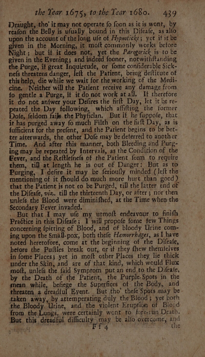 Draught, tho’ it may not operate fo foon as itis wont, by - reafon the Belly is ufually bound in this Difeafe, as alfo given in the Morning, it moft commonly works before Night; but if it does not, yet the Parogorick is to be piven in the Evening; and indeed fooner, notwithitanding the Purge, if great Inquietude, or fome confiderable Sick- . nefs threatens danger, left the Patient, being deflitute of — this help, die while we wait for the working of the Medi- cine, Neither will the Patient receive any damage from fo gentle a Purge, if it do not work at all. If therefore it do not aníwer your Defires the firft Day, let it be re- eated the. Day following, which affifting the former . Dofe, feldom fais. the Phyfician, But if he fuppofe, that it has purged away fo much Filth on the firft Day, as is. fufficient for the prefent, and the Patient begins to be ber- ter afterwards, the other Dofe may be deferred to another Time.. And after this manner, both Bleeding and Purg- ing may. be repeated by Intervals, as the Condition of the Eever, and the Reftlefnefs of the Patient feem to require them, til at length he is out of Danger: But as to Purging, I defire it may be ferioully minded (left the mentioning of it fhould “A much more hurt than good) that the Patient is not co be Purged, till the latter end of the Difeafe, viz. till the thirteenth Day, or after ; nor then unlefs. the Blood were diminifhed, ac the Time when the Secondary Eever invaded. |. | . d | But that I may ufe my urmoft endeavour to finifh Praétice in this Difeafe; 1 will propofe fome few Things concerning {pitting of Blood, and of bloody Urine com- ing upon the Small-pox, both thefe FHemorrhbaget, asI have noted heretofore, come at the beginning of the Difeafe, before the Puítles break out, or if they fhew themfelves in fome Places; yet in moft other Places they lie thick under the Skin, and are of that kind, which would Flux moft, unlefs the faid Symptom put an end to the Difeate, by the Death of the Patient, the Purple.Spots in the mean while, befiege the Superfices of the Body, and threaten a dreadful Eyent. But tho’ thefe Spots may be - taken away, by attemperating duly the Blood; yet both the, Bloody. Urine, and. tbe violent Eruption of Blood from. the Lungs, were certainly wont to fore-run Death. But this dreadful. difficulty may be allo overcome, and jeer dela “FR 4 Ashe the |