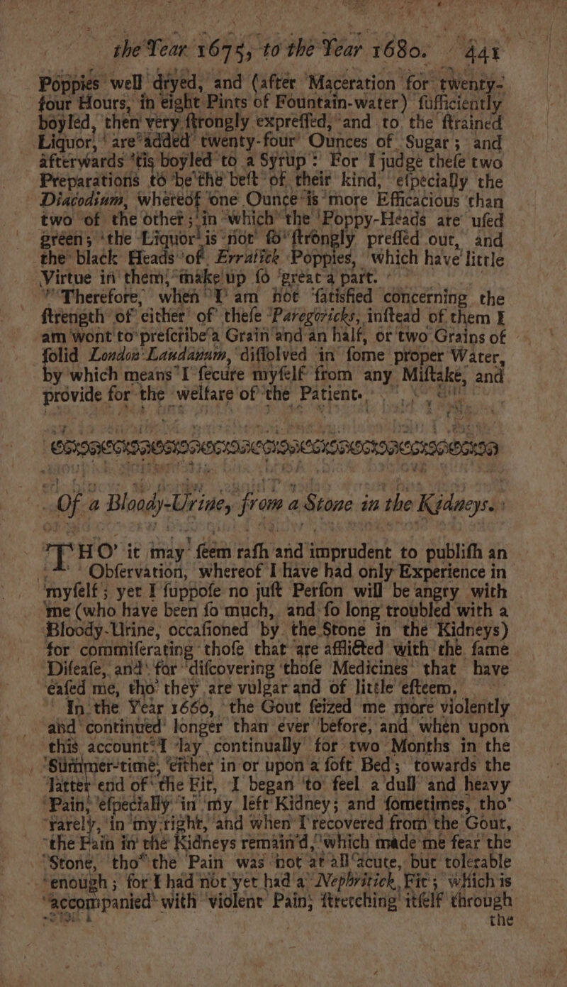 Fey Ae Wa LI ' » four Hours, in eight Pints of Fountain-water) füfficiently boyled, then very ftrongly expreffed, and to the ftrained Liquor, 'are'&amp;dded twenty-four’ Ounces of Sugar; and _ afterwards tig boyled to a Syrup : For I judge thefe two Preparations tó be'the belt” of their kind, e(pécially the - Diacodium, whereof ‘one Ounce'is more Efficacious than two of the othe? ;'in which the 'Poppy-Héads are’ ufed green &gt; ‘the Liquor’ is not fo^ róngly prefled out, And the’ black Efcads of. Erratiek Poppies, which have little Virtue in them; máke up fó ‘préaca part. — —— 5 Therefore, wlieh Y am hot ‘fatished concerning the am wont to prefcribe'a Grain and an half, or two Grains of ae London Laudanum, ‘diflolved in fome proper Water, y which means I fecure myfelf from any Miftake, and provide for the Nweltare'oR be Patent C L^ + ey (aun CIS QOGIS SCIO CISRCOX DO YS DC TOO R20 Of a Bloody-Urine, from a Stone in the Kgdacys. : . TT* HO' it may feem rafh and imprudent to publifh an 417 Obfervation, whereof I have had only Experience in myfelf; yer I fuppofe no juft Perfon will be angry with ‘me (who have been fo much, and fo long troubled with a Bloody-Urine, occafioned by. the Stone in the Kidneys) for commiferating thofe that are afflicted with the fame Difeafe, and for ‘difcovering thofe Medicines that have éafed me, tho. they are vulgar and of little efteem. In the Year 1660, the Gout feized me more violently abd continued’ longer than ever before, and when upon this account*T ‘lay continually for two Months in the . Simmer-timé; ‘either in or upon a foft Bed; towards the ‘Jatter end of ‘the Eit, I began ‘to’ feel a dull and heavy Pain; ‘efpecially ‘in ‘my, left Kidney; and fometimes, tho’ eae ‘in my-tight, and when T recovered from the Gout, the Pain in’ thé Kiaheys remain'd ‘which made me fear the Stone, tho*the Pain was hot atall/acute, but tolerable “enough ; for Y had not yet had a Wepbritick, Fic; which is accompanied with ‘violent Pain; ftrecching itfelf through - iei &amp; the