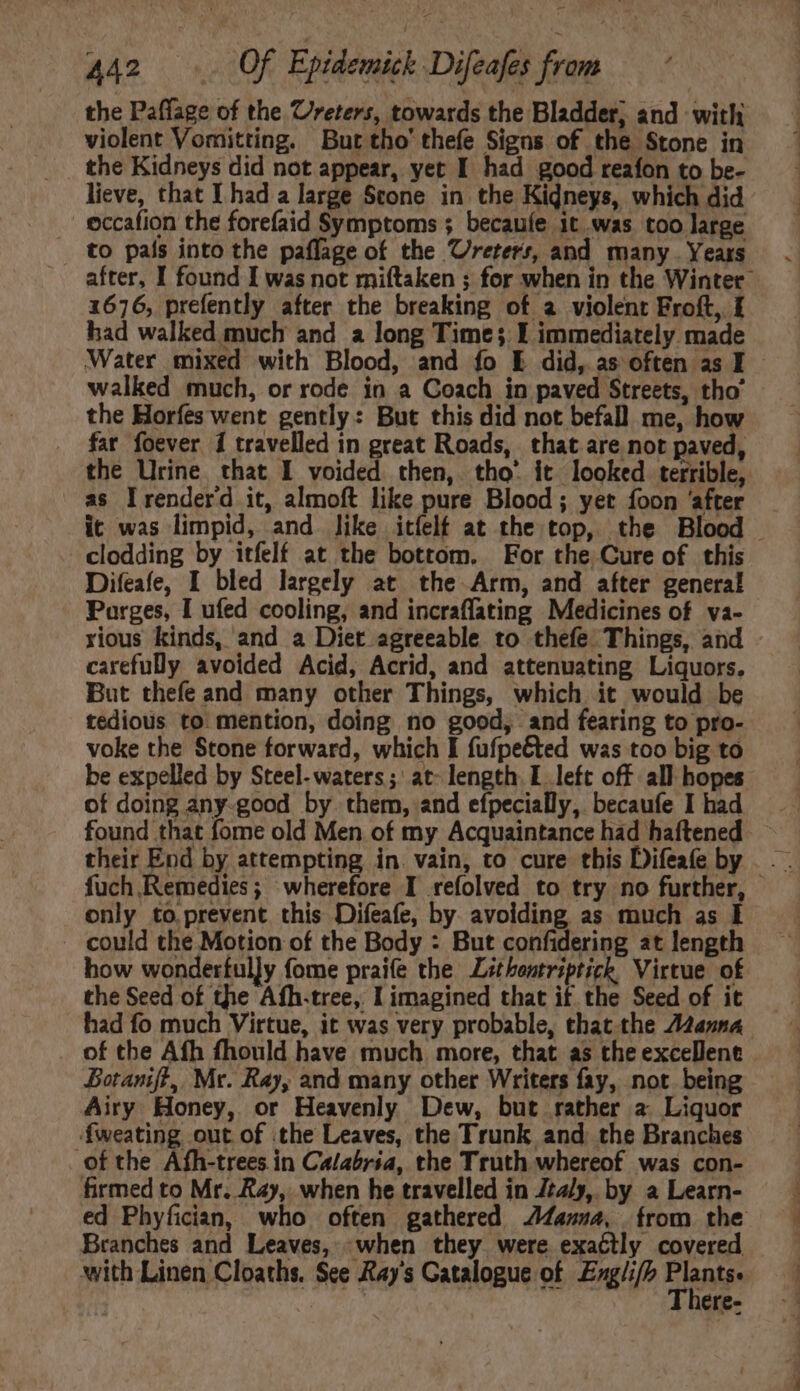 the Paffage of the Ureters, towards the Bladder, and with violent Vomitting. But tho’ thefe Signs of the Stone in the Kidneys did not appear, yet I had good reafon to be- lieve, that I had a large Scone in the Kidneys, which did | eccafion the forefaid Symptoms ; becaufe it was too large to país into the paffage of the Ureters, and many. Years after, I found I was not miftaken ; for when in the Winter 1676, prefently after the breaking of a violent Froft, I had walked much and a long Time; I immediately made Water mixed with Blood, and fo E did, as often as I walked much, or rode in a Coach in paved Streets, tho’ the Horfes went gently: But this did not befall me, how far foever i travelled in great Roads, that are not paved, the Urine that I voided then, tho’ it looked terrible, as lrenderd it, almoft like pure Blood ; yet foon ‘after it was limpid, and like itíelf at the top, the Blood — clodding by itfelf at the bottom. For the Cure of this Difeafe, I bled largely at the Arm, and after general Parges, I ufed cooling, and incraffating Medicines of va- rious kinds, and a Diet agreeable to thefe Things, and - carefully avoided Acid, Acrid, and attenuating Liquors. But thefe and many other Things, which it would be tedious to mention, doing no good, and fearing to pro- voke the Stone forward, which I fufpeéted was too big to be expelled by Steel- waters; at- length I left off all hopes of doing any-good by. them, and efpecially, becaufe I had found that fome old Men of my Acquaintance had haftened their End by attempting in. vain, to cure this Difeafe by only to.prevent this Difeafe, by. avoiding as much as I . could the Motion of the Body : But confidering at length how wonderfully fome praife the Léthontriptick Virtue of the Seed of the Afh.tree, I imagined that if the Seed of it had fo much Virtue, it was very probable, that the A2zanna of the Afh fhould have much more, that as the excellent Botanift, Mr. Ray, and many other Writers fay, not being Airy Honey, or Heavenly Dew, but rather a Liquor fweating out of the Leaves, the Trunk and the Branches of the Afh-trees in Calabria, the Truth whereof was con- firmed to Mr. Ray, when he travelled in Jta/y,. by a Learn- ed Phyfician, who often gathered .4awza4, from the Branches and Leaves, -when they were exactly covered with Linen Cloaths. See Ray's Catalogue of Engli/h CAT ere-