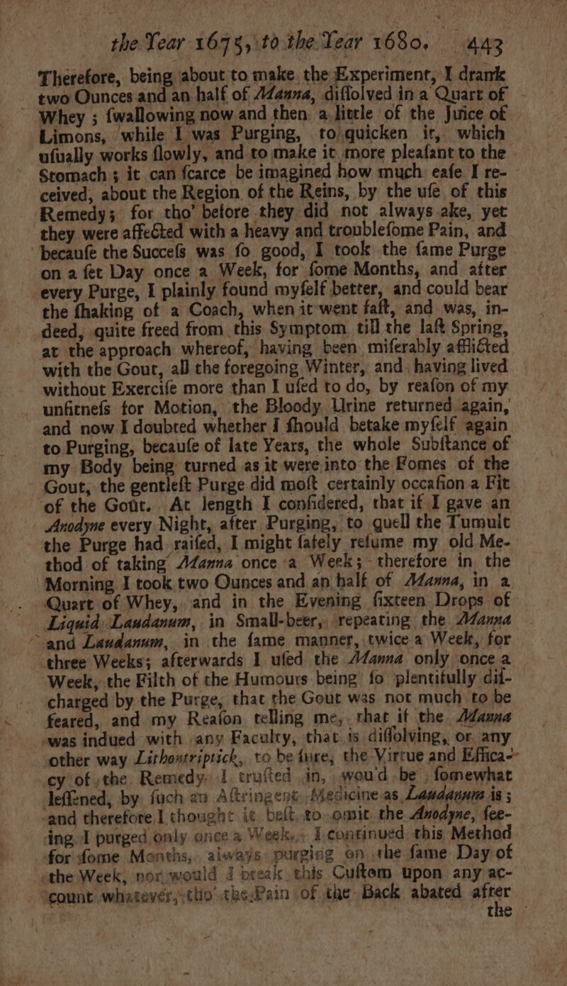 Therefore, being about to make. the Experiment, I drank two Ounces and an half of 74254, diffolved in a Quart of. ‘Whey ; {wallowing now and then. a.little of the Juice of Limons, while I was Purging, to quicken ir, which ufually works flowly, and to make it more pleafant to the Stomach ; it can fcarce be imagined how much eafe I re- ceived, about the Region of the Reins, by the ufe of this Remedy; for tho’ before they did not always ake, yet they were affected with a heavy and troublefome Pain, and becaufe the Succefs was fo good, I took the fame Purge on a fet Day once a Week, for fome Months, and after every Purge, I plainly found myfelf better, and could bear the fhaking of a Coach, when it went faft, and was, in- deed, quite freed from this Symptom till the laft Spring, at the approach whereof, having been miferably afflicted with the Gout, all the foregoing Winter, and. having lived without Exercife more than I ufed to do, by reafon of my . unfitnefs for Motion, the Bloody Urine returned again, and now I doubted whether I fhould betake myfelf again. to Purging, becaufe of late Years, the whole Subftance of my Body being turned as it were into the Fomes of the - Gout, the gentleft Purge did moft certainly occafion a Fit of the Goüt. Ac length I confidered, chat if I gave an Anodyne every Night, after Purging, to quell the Tumuit the Purge had. raifed, I might fafely relume my old Me- thod of taking AZanna once a Week; therefore in the Morning I took two Qunces and an half of Adama, in a Quart of Whey, and in the Evening fixteen Drops of Liquid, Laudanum, in Small-beer,, repeating the AZanna and Laudanum, in the fame manner, twice a Week, for three Weeks; afterwards I ufed the fama only once a ‘Week, the Filth of the Humours being: fo plentitully dii- charged by the Purge, that the Gout was not much to be feared, and my Reafon telling me, that if the ama was indued with any Faculty, thac is diffolving, or any other way Lithoutriptich, to be ture, the Virtue and Effica-- cy of the Remedy. 1 trufted. in, woud .be . fomewhat leffzned, by. fuch au Aitringent Medicine.as Laudaunm is ; — and therefore I thought it bet to omit the Anodyne, fee- dng.l purged only once à Week... 1 continued this Method for fome Months, always purgicg on. the fame Day of the Week, nox would J break. this Cuftem upon any ac- count whatever,.tlio thePain of the Back abated pie Pie