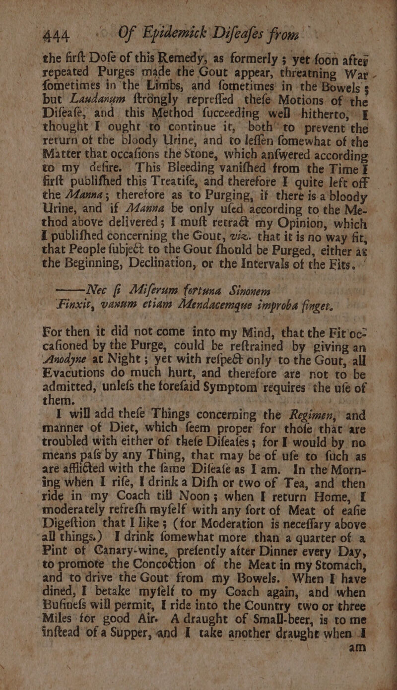 Jute NE d 444 Of Epidemick Difeafes from the firft Dofe of this Remedy, as formerly ; yet foon afteg repeated Purges made the Gout appear, threatning War fometimes in the Limibs, and fometimes in the Bowels : but Landanum ftrongly repreffed thefe, Motions of ‘the Difeafe, and. this Method fucceeding well -hitherto; E thought I ought ‘to continue it, both to prevent the return of the bloody Urine, and to leffen fomewhat of the Matter that occafions the Stone, which anfwered according to my defire. This Bleeding vanifhed from the Time N ee the 24anna ; therefore as to Purging, if there isa bloody Urine, and if 744zz4 be only ufed according to the Me- thod above delivered ; I muft retra&t my Opinion, which I publifhed concerning the Gout, viz. that it is no way fit; _ that People fubject to the Gout fhould be Purged, either at the Beginning, Declination, or the Intervals of the Fits. ' Nec fi Miferum fortuna Sinonem | Finxit, vanum etiam Mendacemgue improba finget. For then it did not come into my Mind, that the Fit'ocz cafioned by the Purge, could be reftrained by giving an Anodyne at Night ; yet with refpeGt only to the Gout, -all Evacutions do much hurt, and therefore are not to be ian ‘unlefs the forefaid Symptom requires “the ufe of them. ^ Pel acta i b _ I will add thefe Things concerning the Regimen,’ and t means país by any Thing, that may be of ufe to füch as are afflicted with the fame Difeafe as Iam. In the Morn- ing when I rife, I drink a Difh or two of Tea, and then ride in my Coach till Noon; when I return Home, I moderately refrefh myfelf with any fort of Meat of eafie all things.) I drink fomewhat more than a quarter of a Pint of Canary-wine, prefently after Dinner every Day, to promote the Concoétion of the Meat in my Stomach, and to drive the Gout from my Bowels. When I have dined, I betake myfelf to my Coach again, and when inftead of a Supper, and I take another draught when A ake am