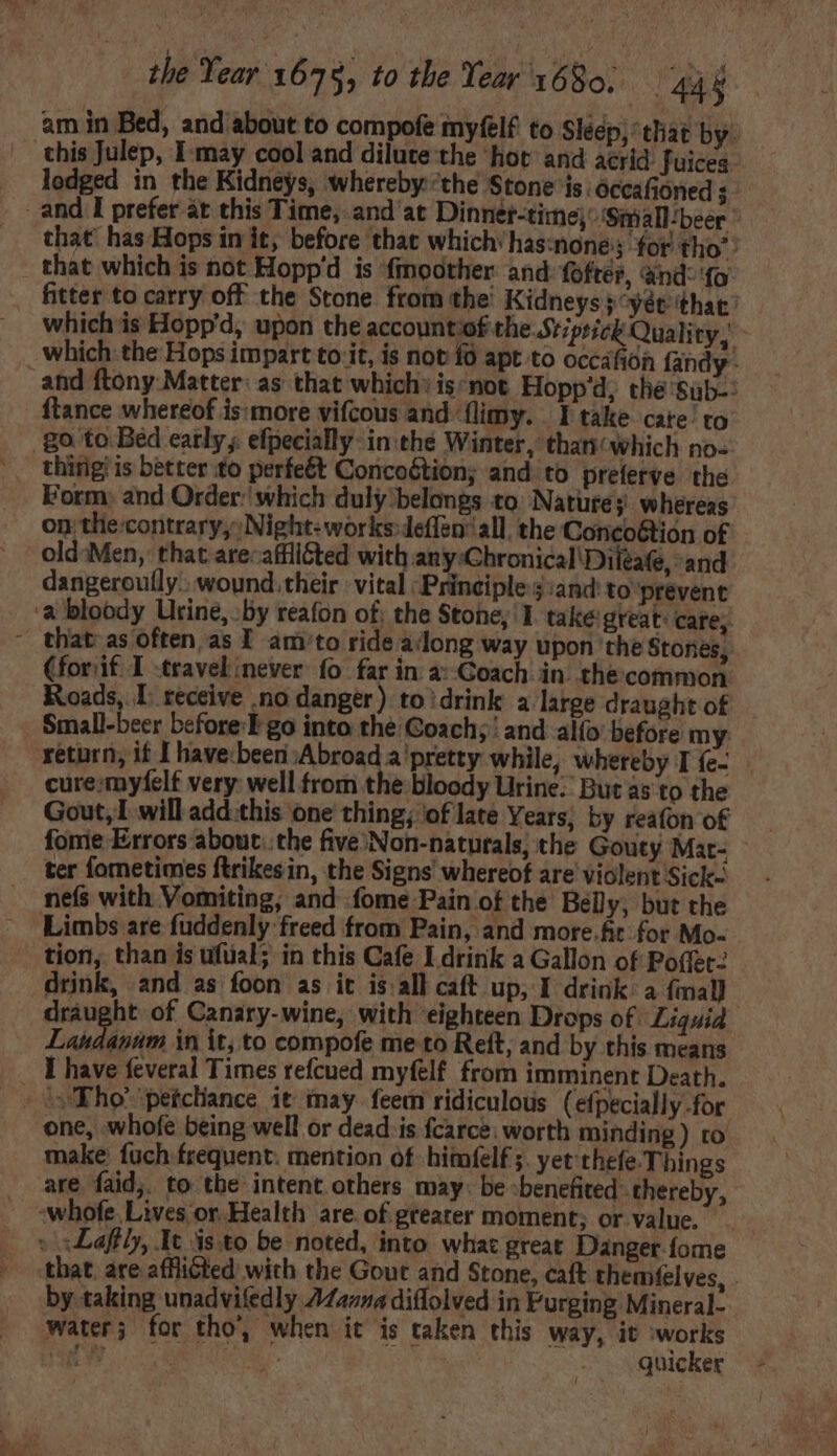 am in Bed, and about to compofe myfelf to Sleep, that by. this Julep, I may cool and dilute the ‘hot and acrid: fuices lodged in the Kidneys, wherebythe Stone is: occafioned j and I prefer át this Time, and at Dinner-time;-'Small/beer | that has Hops in it; before that which: has:none: 3; for tho”? that which is not Hopp'd is. fmoother and fofter, ànd- fo fitter to carry off the Stone from the' Kidneys} ^yét that: which is Hopp'd, upon the account of the Stiprick Quality,’ which: the Hops impart to it, is not {0 apt to occáfión fandy - and ftony Matter: as that which: is:not Hopp'd, the'Süb-: ftance whereof is:more vifcous and flimy. | I take cate to .go to Bed early, efpecially- in the Winter, thari/ which no- thing is better fo perfe&amp;t Concoótion; and. to preferve the Form: and Order: which duly belongs to Natures: whereas on the:contrary, Night: works-deflen’ all, the Concoétion of old:Men, that arecafiliéted with any:Chronical\Diieafe, and dangeroufly., wound. their vital ‘Principles iand: to prevent ‘a bloody Urine, »by reafon of; the Stone, I. take: great: cate, - that as often as I am/to ride along way upon the Stones, (forif I -travel never fo far in a:-Goach in. the. common Roads, I. receive no danger) to'drink a large draught of - Small-beer before: I go into the Coach; and alfo before my: return, if I havebeen Abroad a pretty while, whereby I {e- cure myfelt very: well from the bloody Urine: But as to the Gout, I will add this one thing; of late Years, by reafon of fonie Errors about..the five/Non-naturals; the Gouty Mat- ter fometimes ftrikesin, the Signs whereof are violent Sick- nefs with Vomiting, and fome Pain of the Belly, but the Limbs are fuddenly freed from Pain, and more.fit for Mo- . tion, than is ufüal; in this Cafe I drink a Gallon of Po(fet- drink, and as foon as it is all caft up, I drink: a (mal draught of Canary-wine, with eighteen Drops of. Liquid Tad boit in it, to compofe me to Reft, and by this means I have feveral Times refcued myfelf from imminent Death. s Tho’ peícliance it may. feem ridiculous (efpecially for one, whofe being well or dead is fcarce, worth minding ) to make fuch frequent. mention of himfelf ;. yet 'thefe Things are faid,. to the intent others may: be :benefited: thereby, :whofe. Lives or. Health are. of greater moment; or value. » xLaffly, It isto be noted, into what great Danger-fome that. are afflicted with the Gout and Stone, caft themfelves, . by taking unadvifedly 744274 diflolved in Purging Mineral- water; for tho, when it is taken this way, it works kd; AERE ir. quicker - ]