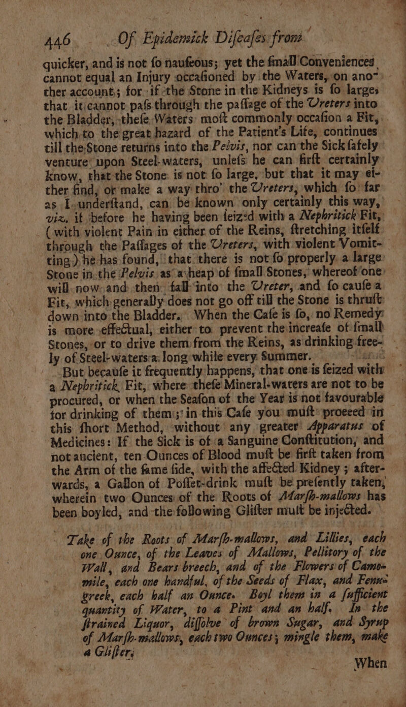 quicker, and is not fo naufeóus; yet the fmall Conveniences ther account; for. if the Stone in the Kidneys is fo larges that iticannot pafs through the paflage of the Ureters into till theStone returns into the Pe/vir, nor canthe Sick fafely venture’ upon Steel-waters, unlefs he can firft certainly: know, that the Stone: is not fo large, but that it may ei- ther find; or make a way thro’ the Ureters, which fo: far as L.underftand, can be. known only certainly this way, viz, it ‘before he having been ieiz:d with a ZNephritick Fit, ( with violent Pain in either of the Reins, ftretching itfelt through the Paflages of the Crerers, with violent Vomit- ting) he has found, ‘that there is not fo properly. a large: Stone in.the elvis. asa: heap of fmall Stones, whereof'one: will now: and: then: fall into: the Ureter, and fo caufe a Fit, which generally does not go off till the Stone is thruft down into the Bladder. When the Cafe is fo, no Remedy: is more effectual, either: to. prevent the increafe of {mall ly of Steel: waters:a: long while every Summer. ; a Nepbritick, Fit, where thefe Mineral-waters are not to be procured, or when the Seafon of the Year is not favourable this fhort Method, without any greater Apparatus of Medicines: If. the Sick is of :a Sanguine Conftitution; and notaticient, ten-Ounces of Blood muft be firft taken from the Arm of the fame fide, with the affeCted. Kidney ; after- wards, a Gallon of Poffet-drink muft be prefently taken; wherein two Ounces of the Roots of /ar[b-mallows has been boyled, and tlie folowing Glifter mult be injected. — one Ounce, of the Leaves of Atallows, Pelittory of. the Wall, and Bears breech, and of the Flowers of Camo- mile, each one handful, of the Seeds of ‘Flax, and Fenuz greek, each half an Ounce. Boyl them in a fufficient quantity of Water, to a Pint and an half, In the frrained Liquor, diffolue of brown Sugar, and Syrup of Mar[b-mallews, each two Ounces; mingle them, make a Gifer; NOUS ador Na. eru pe á SO. WAR c When