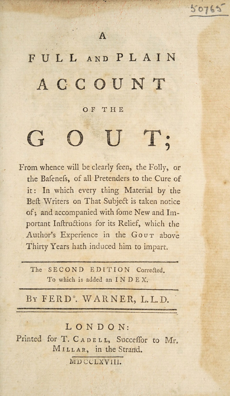 A FULL and PLAIN ACCOUNT ^©74^ OF THE GOUT; From whence will be clearly feen, the Folly, or the Bafenefs, of all Pretenders to the Cure of \ it: In which every thing Material by the Bell Writers on That Subjeft is taken notice of; and accompanied with fome New and Im¬ portant Inftru&ions for its Relief, which the Author’s Experience in the Gout above Thirty Years hath induced him to impart. The SECOND EDITION Correaed. To which is added an INDEX. By FERD0. WARNER, L.L.D. LONDON: Printed for T. Cadeli, Succeffor to Mr, Millar, in the Strand. M'D CCLXVIII.