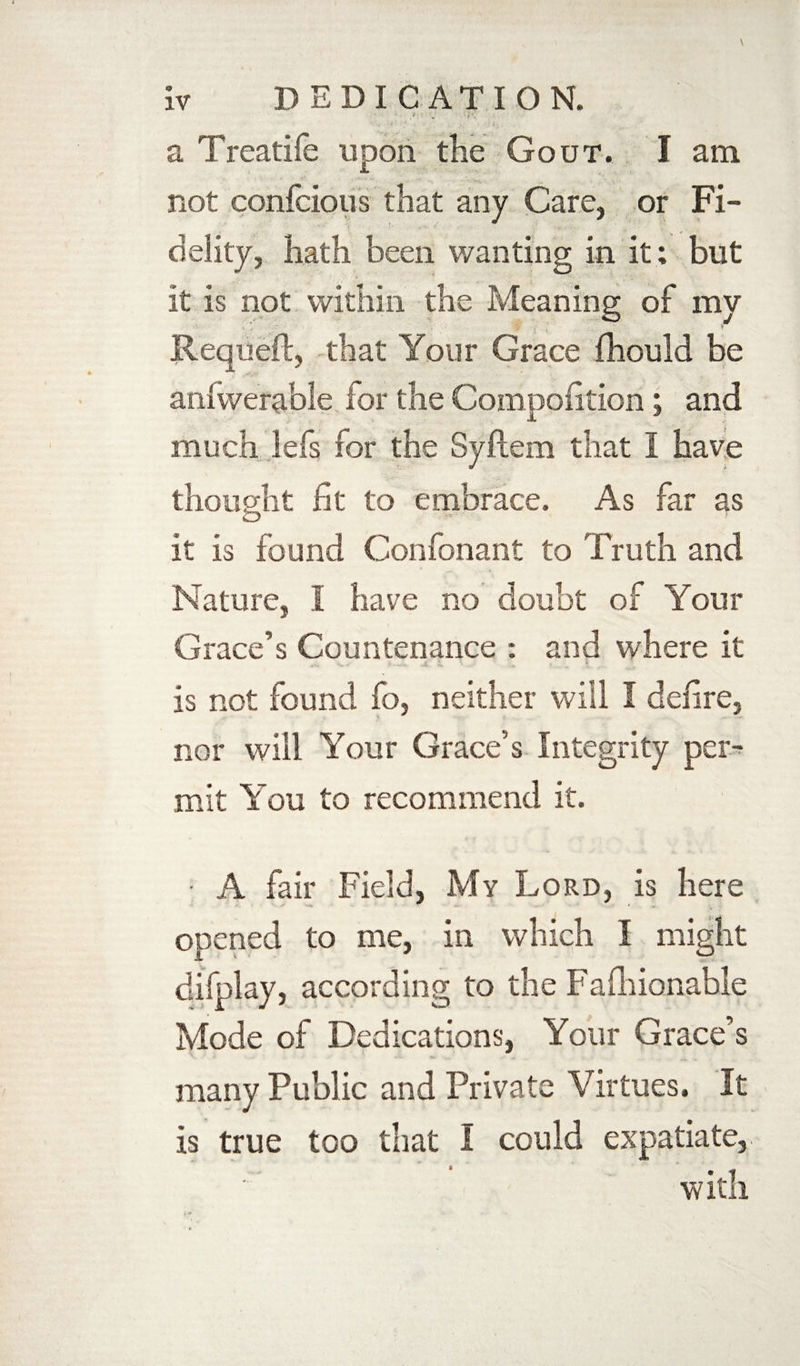 ;> . i ■. ■ v •/' . i . a Treatife upon the Gout. I am not confcious that any Care, or Fi¬ delity, hath been wanting in it; but it is not within the Meaning of my ... v Requeft, that Your Grace fhould be aniwerable for the Compoiition; and much lefs for the Syftem that I have thought fit to embrace. As far as ZD it is found Confonant to Truth and Nature, I have no doubt of Your Grace’s Countenance : and where it is not found fo, neither will I defire, nor will Your Grace’s Integrity per¬ mit You to recommend it. • A fair Field, My Lord, is here opened to me, in which I might difplay, according to the Fafhionable Mode of Dedications, Your Grace’s many Public and Private Virtues, It is true too that I could expatiate, with