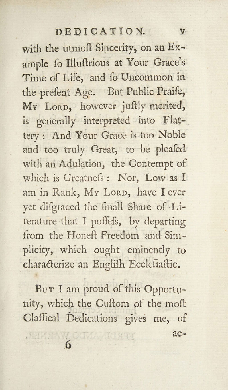 with the utmoft Sincerity, on an Ex¬ ample fo Illuftrious at Your Grace’s Time of Life, and fo Uncommon in the prefent Age. But Public Praife, My Lord, however juftly merited, is generally interpreted into Flat¬ tery : And Your Grace is too Noble and too truly Great, to be pleafed with an Adulation, the Contempt of which is Greatnefs: Nor, Low as I am in Rank, My Lord, have I ever yet difgraced the fmall Share of Li¬ terature that I poflefs, by departing from the Honeft Freedom and Sim¬ plicity, which ought eminently to chara&erize an Englifh EcclefiarHc. But I am proud of this Opportu¬ nity, which the Cuftom of the moft Claffical Dedications gives me, of ac- .6
