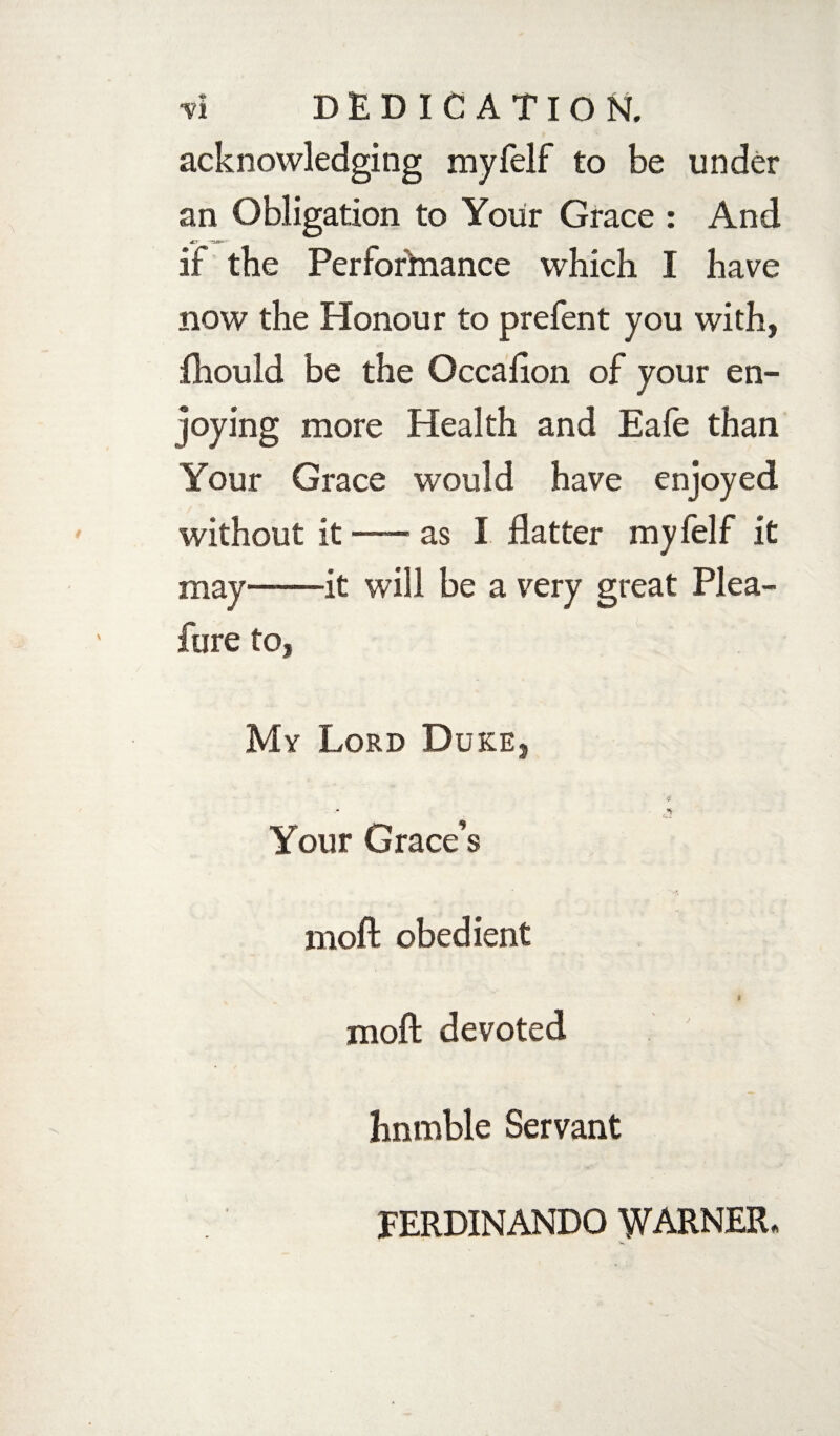 •yi DEDICATION, acknowledging myfelf to be under an Obligation to Your Grace : And if the Performance which I have now the Honour to prefent you with, fhould be the Occafton of your en¬ joying more Health and Eafe than Your Grace would have enjoyed. without it-as I flatter myfelf it may-it will be a very great Plea- fure to, My Lord Duke, Your Grace’s moft obedient I moft devoted hnmble Servant FERDINANDO WARNER.