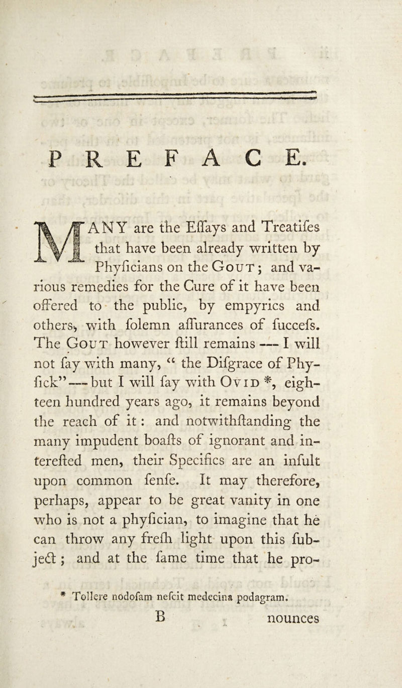 PREFACE. ANY are the Eflays and Treatifes ® that have been already written by Phyficians on the Gout ; and va¬ rious remedies for the Cure of it have been offered to the public, by empyrics and others, with folemn aflurances of fuccefs. The Gout however ftill remains — I will not fay with many, “ the Difgrace of Phy- fick”— but I will fay with Ovid *, eigh¬ teen hundred years ago, it remains beyond the reach of it: and notwithftanding the many impudent boafts of ignorant and in- terefted men, their Specifics are an infult upon common fenfe. It may therefore, perhaps, appear to be great vanity in one who is not a phyfician, to imagine that he can throw any frefh light upon this fub- jedt; and at the fame time that he pro- * Tollere nodofam nefcit medecina podagram. B nounces