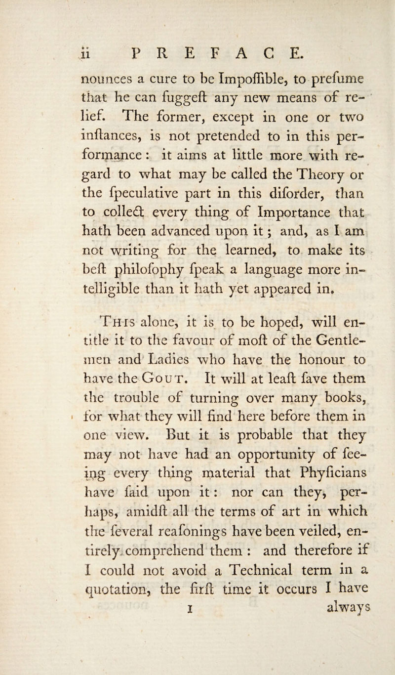 * ® 41 nounces a cure to be Impoffible, to prefume that he can fuggeft any new means of re¬ lief. The former, except in one or two inffances, is not pretended to in this per¬ formance : it aims at little more with re¬ gard to what may be called the Theory or the fpeculative part in this diforder, than to colleft every thing of Importance that hath been advanced upon it; and, as I am not writing for the learned, to make its beft philofophy fpeak a language more in¬ telligible than it hath yet appeared in. This alone, it is to be hoped, will en¬ title it to the favour of moll of the Gentle¬ men and Ladies who have the honour to have the Gout. It will at leafl fave them the trouble of turning over many books, for what they will find here before them in one view. But it is probable that they may not have had an opportunity of fee¬ ing every thing material that Phyficians have faid upon it: nor can they, per¬ haps, amidft all the terms of art in which the feveral reafonings have been veiled, en¬ tirely- comprehend them : and therefore if I could not avoid a Technical term in a quotation, the firfl time it occurs I have