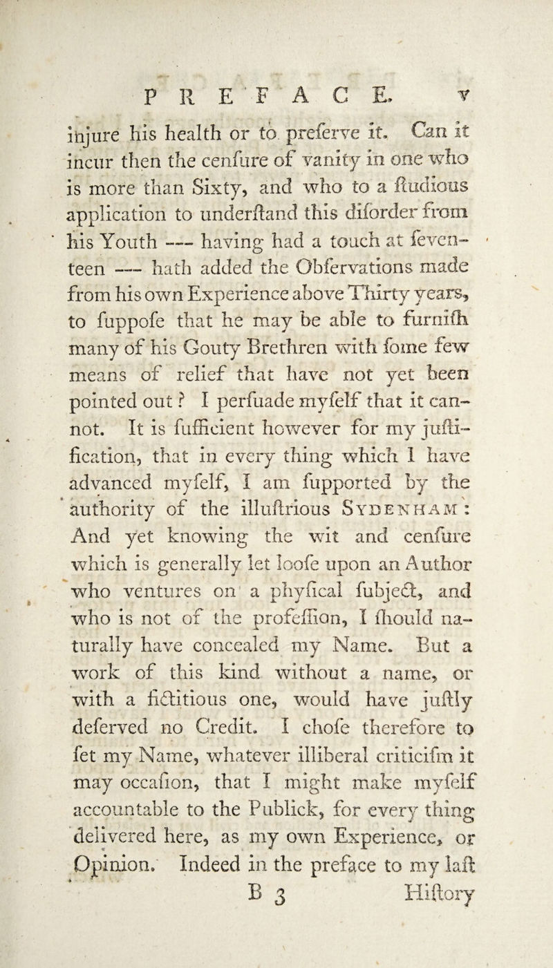 injure his health or to preferve it. Can it incur then the cenfure of vanity in one who is more than Sixty, and who to a fiuchous application to underhand this diforder from his Youth — having had a touch at feven- teen —- hath added the Obfervations made from his own Experience above Thirty years, to fuppofe that he may be able to furnifh. many of his Gouty Brethren with fome few means of relief that have not yet been pointed out ? I perfuade myfelf that it can¬ not. It is fuffieient however for my juni¬ fication, that in every thing which 1 have advanced myfelf, I am fupported by the authority of the illuftrious Sydenham : And yet knowing the wit and cenfure which is generally let loofe upon an Author ■who ventures on' a phyfical fubjedt, and who is not of the profeffian, I fhould na¬ turally have concealed my Name. But a work of this kind without a name, or with a fictitious one, would have juftly deferved no Credit. I chofe therefore to fet my Name, whatever illiberal criticifm it may occafion, that I might make myfelf accountable to the Publick, for every thing delivered here, as my own Experience, or Opinion. Indeed in the preface to my laft